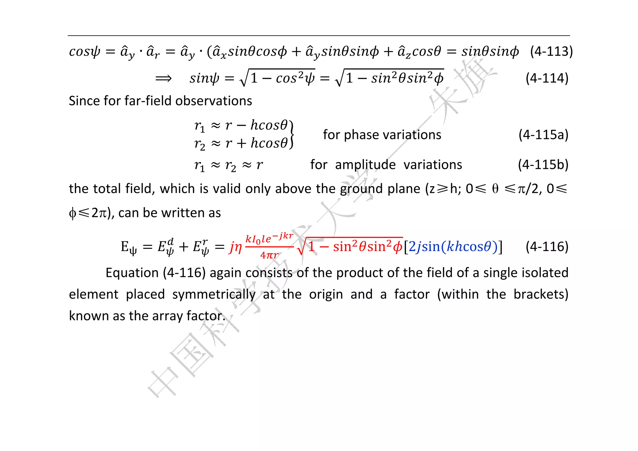  


              ∙            ∙                                                             (4‐113) 
                  ⟹ 				        1                    1                                    (4‐114) 
Since for far‐field observations 

                                         		      for phase variations            (4‐115a) 
                                                                      

                                    			          for  amplitude  variations            (4‐115b) 
the total field, which is valid only above the ground plane (z≥h; 0≤θ≤/2, 0≤ 
≤2), can be written as 

          E                                 1       sin   sin   2 sin      cos            (4‐116) 
     Equation (4‐116) again consists of the product of the field of a single isolated 
element  placed  symmetrically  at  the  origin  and  a  factor  (within  the  brackets) 
known as the array factor.   
       




 
 