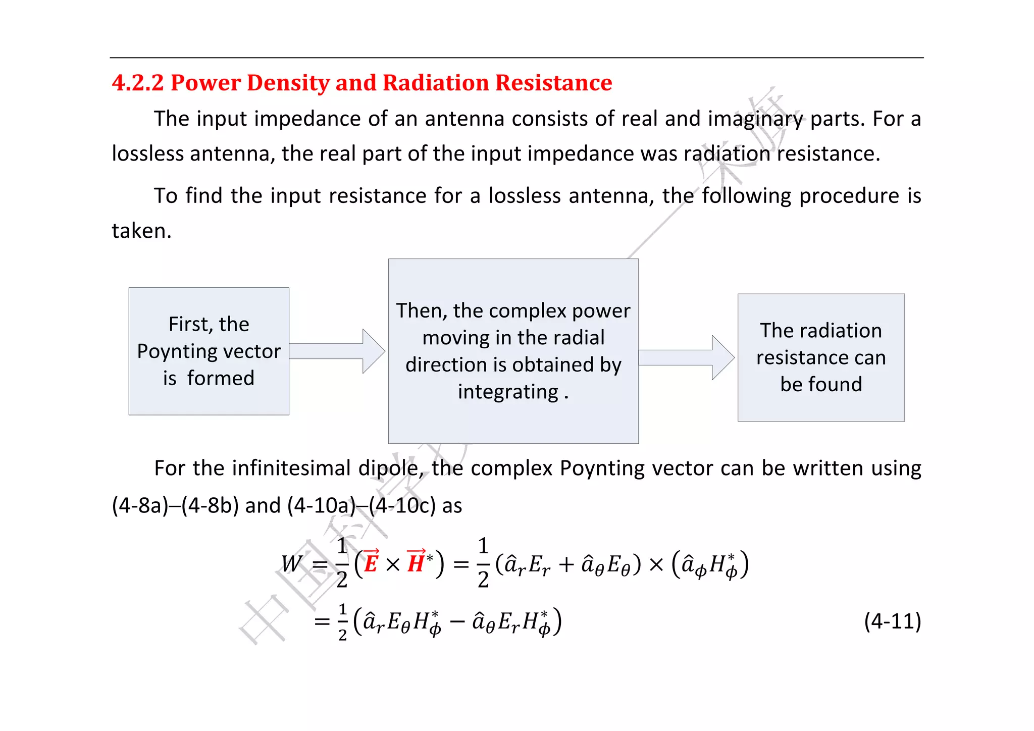  


4.2.2	Power	Density	and	Radiation	Resistance	
     The input impedance of an antenna consists of real and imaginary parts. For a 
lossless antenna, the real part of the input impedance was radiation resistance.   
    To find the input resistance for a lossless antenna, the following procedure is 
taken. 




                                                                                  
    For the infinitesimal dipole, the complex Poynting vector can be written using 
(4‐8a)–(4‐8b) and (4‐10a)–(4‐10c) as 
                       1        ∗
                                        1                            ∗
                                                                          
                       2                2
                                 ∗              ∗
                                                                                    (4‐11) 

 
 