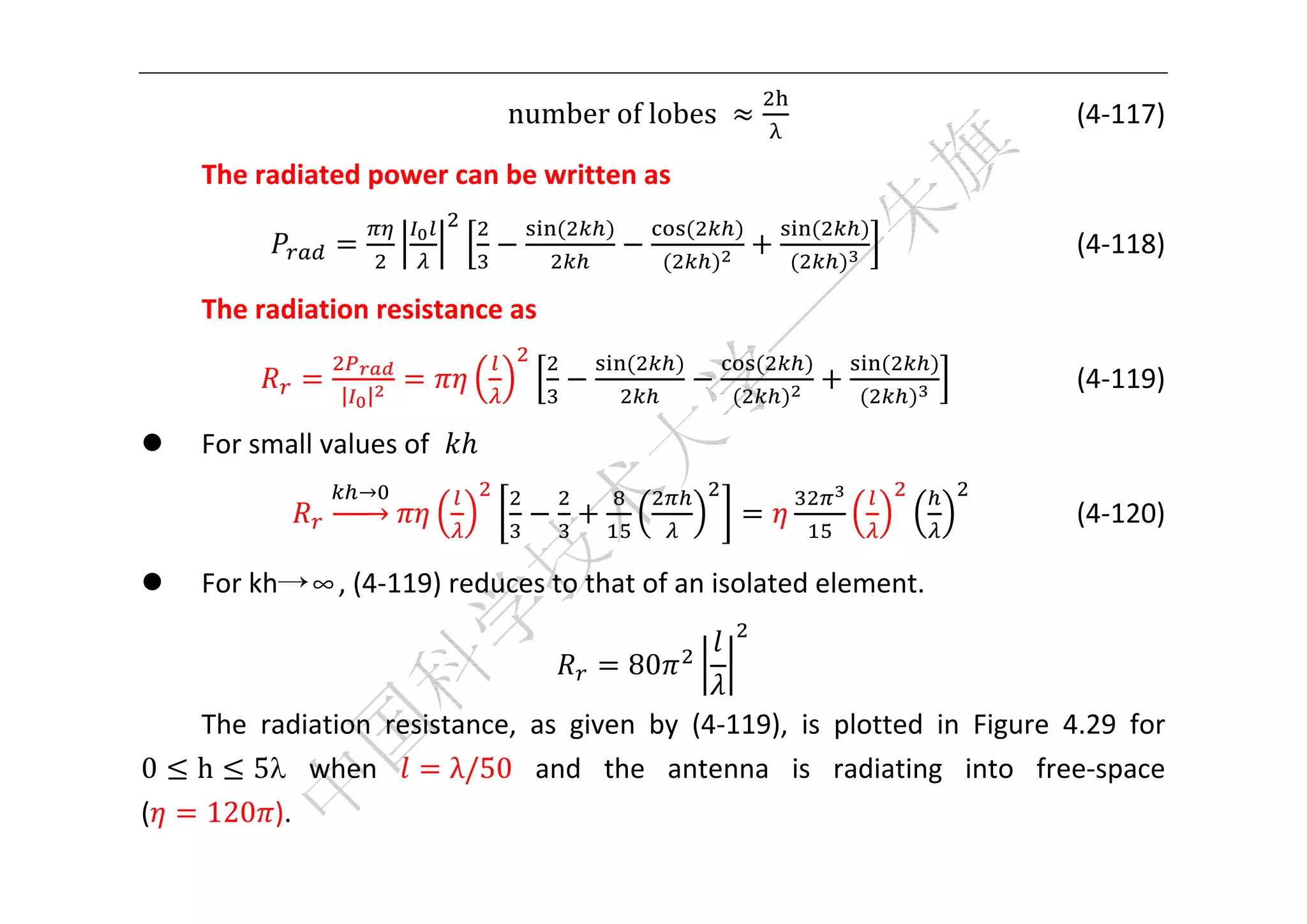  



                                 number	of	lobes	          	                      (4‐117) 

    The radiated power can be written as 
                                    	              	        	
                                                                                      (4‐118) 

    The radiation resistance as 
                                           	           	          	
                 | |
                                                                                    (4‐119) 

   For small values of       
                  →
                                                                                    (4‐120) 

   For kh→∞, (4‐119) reduces to that of an isolated element. 

                                           80           
    The  radiation  resistance,  as  given  by  (4‐119),  is  plotted  in  Figure  4.29  for 
0   h 5   when           λ/50   and  the  antenna  is  radiating  into  free‐space 
(    120 ). 
 
 
