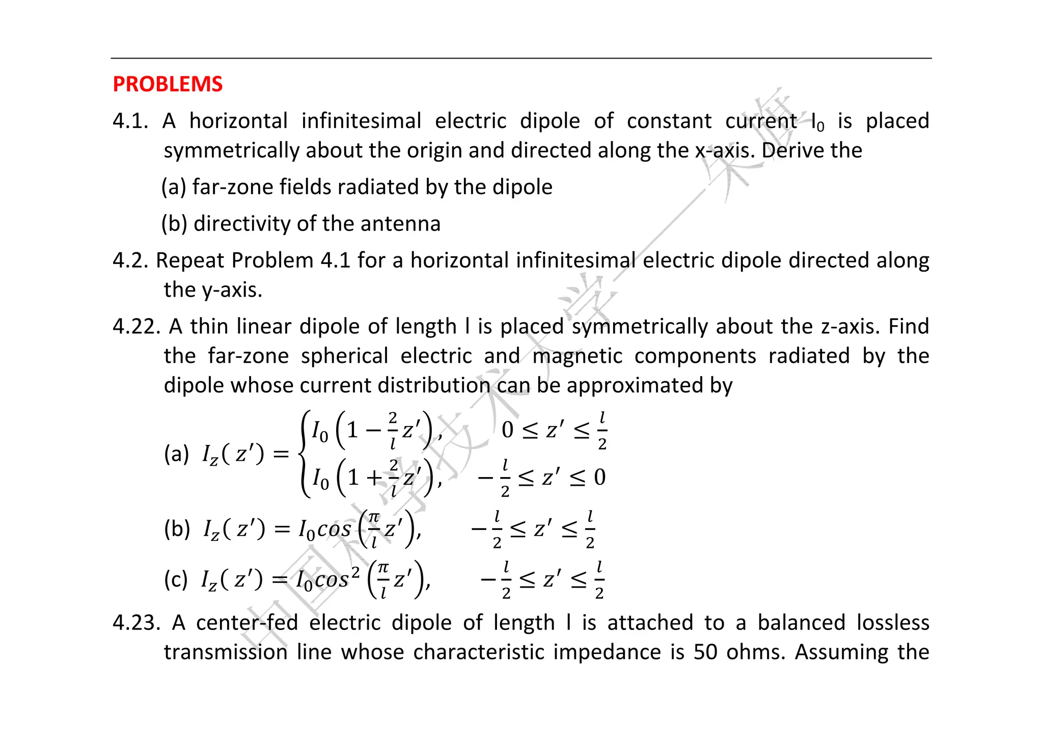  


PROBLEMS 
4.1.  A  horizontal  infinitesimal  electric  dipole  of  constant  current  I0  is  placed 
      symmetrically about the origin and directed along the x‐axis. Derive the 
     (a) far‐zone fields radiated by the dipole 
     (b) directivity of the antenna 
4.2. Repeat Problem 4.1 for a horizontal infinitesimal electric dipole directed along 
      the y‐axis. 
4.22. A thin linear dipole of length l is placed symmetrically about the z‐axis. Find 
     the  far‐zone  spherical  electric  and  magnetic  components  radiated  by  the 
     dipole whose current distribution can be approximated by 
                          1           ,											0
     (a)     	                                                 
                           1          ,						             0

     (b)     	                     ,                       

     (c)     	                      ,                          
4.23.  A  center‐fed  electric  dipole  of  length  l  is  attached  to  a  balanced  lossless 
     transmission  line  whose  characteristic  impedance  is  50  ohms.  Assuming  the 
 
 