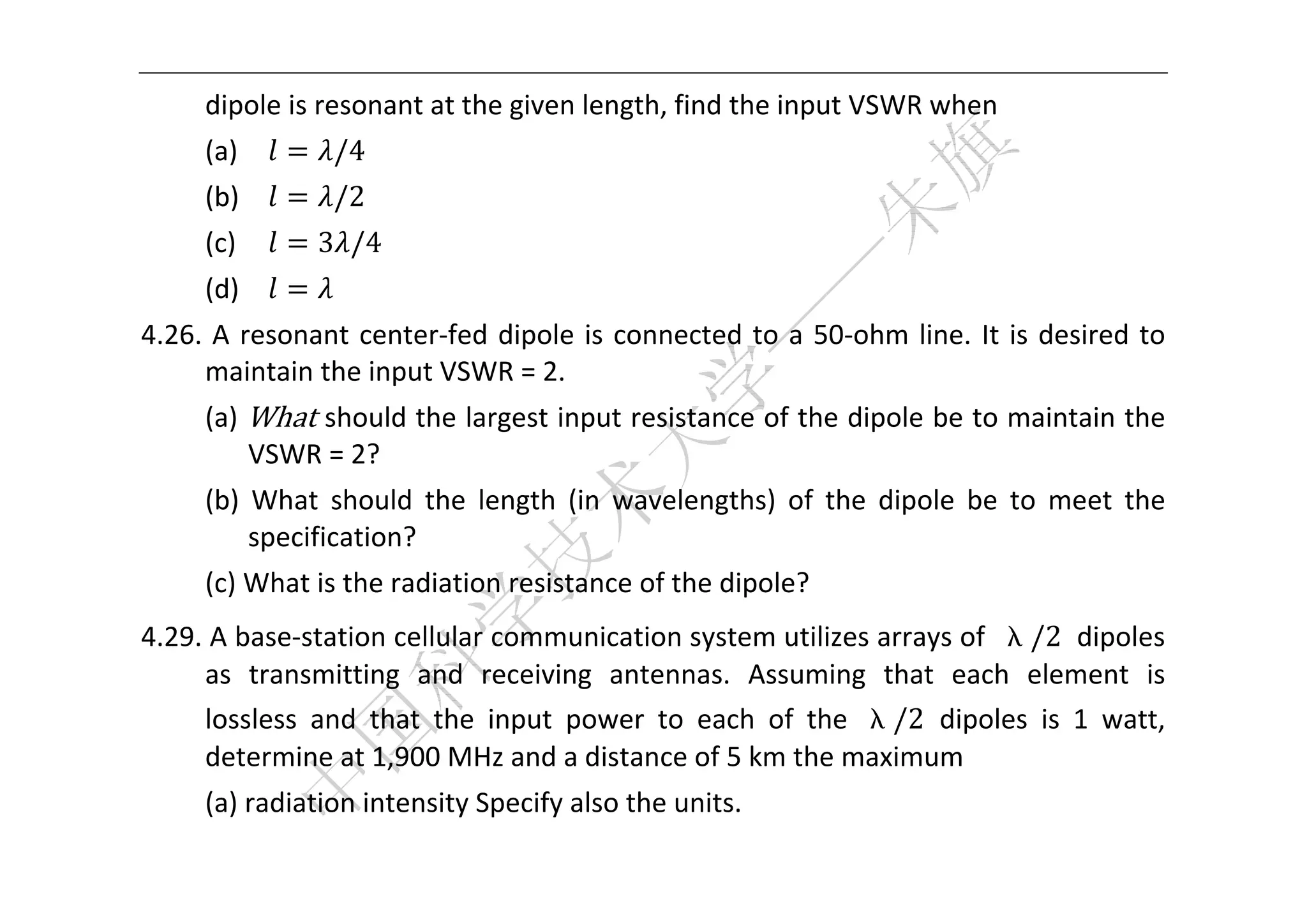  


      dipole is resonant at the given length, find the input VSWR when   
      (a)         /4   
      (b)         /2 
      (c)       3 /4   
      (d)          
4.26.  A  resonant  center‐fed  dipole  is  connected  to  a  50‐ohm  line.  It  is  desired  to 
     maintain the input VSWR = 2. 
      (a)  What should the largest input resistance of the dipole be to maintain the 
           VSWR = 2? 
      (b)  What  should  the  length  (in  wavelengths)  of  the  dipole  be  to  meet  the 
          specification? 
      (c) What is the radiation resistance of the dipole? 
4.29. A base‐station cellular communication system utilizes arrays of  λ/2  dipoles 
     as  transmitting  and  receiving  antennas.  Assuming  that  each  element  is 
     lossless  and  that  the  input  power  to  each  of  the  λ/2  dipoles  is  1  watt, 
     determine at 1,900 MHz and a distance of 5 km the maximum 
      (a) radiation intensity Specify also the units. 
 
 