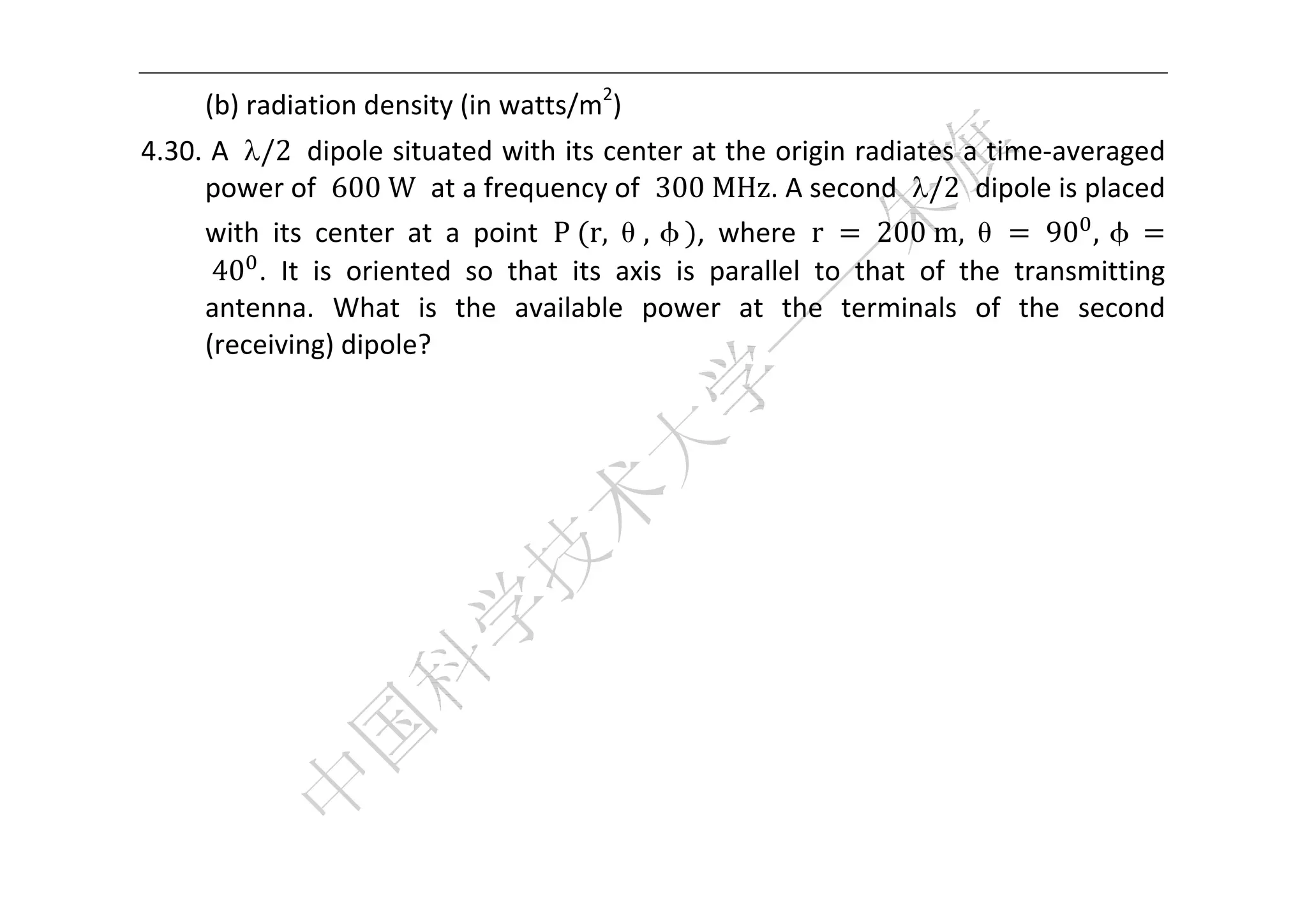  


      (b) radiation density (in watts/m2) 
4.30. A  /2  dipole situated with its center at the origin radiates a time‐averaged 
     power of  600	W  at a frequency of  300	MHz. A second  /2  dipole is placed 
     with  its  center  at  a  point  P	 r, θ, φ ,  where  r	 	200	m, θ 	 90 , φ
     	40 .  It  is  oriented  so  that  its  axis  is  parallel  to  that  of  the  transmitting 
     antenna.  What  is  the  available  power  at  the  terminals  of  the  second 
     (receiving) dipole? 




 
 
