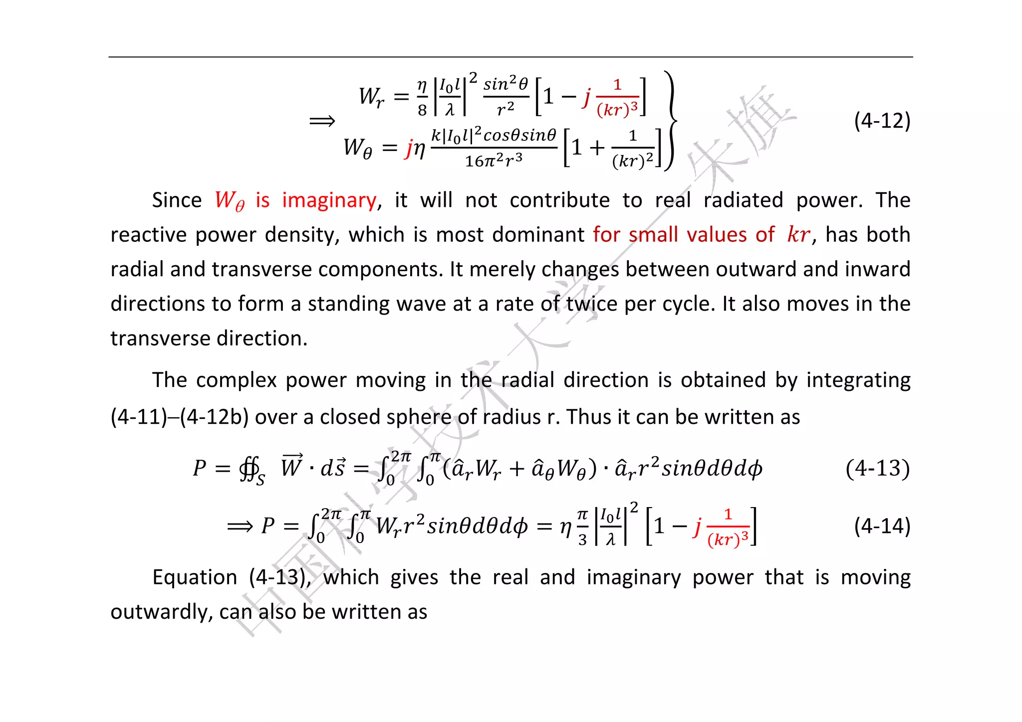 



                                                 1
                      ⟹                                          	 	 	 	 	 	 	 	   (4‐12) 
                                     |   |
                                                     1

    Since     is  imaginary,  it  will  not  contribute  to  real  radiated  power.  The 
reactive  power  density,  which  is  most  dominant  for  small  values  of  ,  has  both 
radial and transverse components. It merely changes between outward and inward 
directions to form a standing wave at a rate of twice per cycle. It also moves in the 
transverse direction. 
    The  complex  power  moving  in  the  radial  direction  is  obtained  by  integrating 
(4‐11)–(4‐12b) over a closed sphere of radius r. Thus it can be written as 

              ∯       ∙                                  ∙               		 	 	    4‐13 	

             ⟹                                               1                   (4‐14) 

    Equation  (4‐13),  which  gives  the  real  and  imaginary  power  that  is  moving 
outwardly, can also be written as 

 
 
