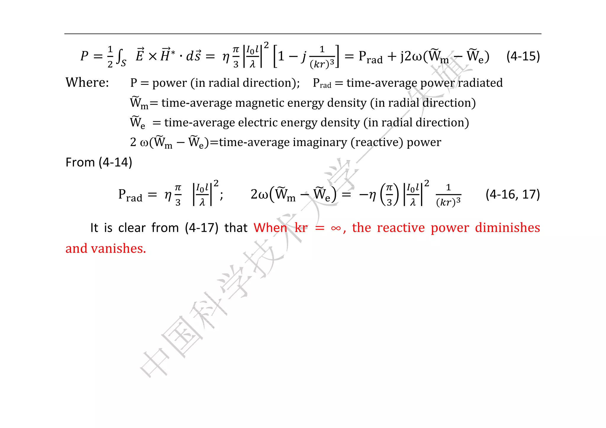 


                       ∗
                           ∙       	         1                    P   j2ω W      W    (4‐15) 
Where:	 	 	 P	 	power	 in	radial	direction ;	 	 Prad	 	time‐average	power	radiated	
              W    	time‐average	magnetic	energy	density	 in	radial	direction 	
              W	   	time‐average	electric	energy	density	 in	radial	direction 	
              2 W            W   time‐average	imaginary	 reactive 	power	 	
From (4‐14) 

          P        	               ;      2ω W        W       	            	        (4‐16, 17) 

    It  is  clear  from  (4‐17)  that  When  kr	          ∞,	 the	 reactive	 power	 diminishes	
and	vanishes.	
    	
    	
    	
    	
    	

 
 