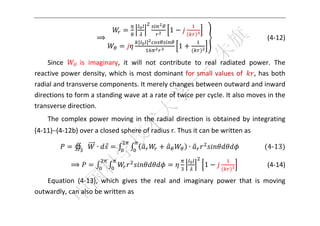  



                                                 1
                      ⟹                                          	 	 	 	 	 	 	 	   (4‐12) 
                                     |   |
                                                     1

    Since     is  imaginary,  it  will  not  contribute  to  real  radiated  power.  The 
reactive  power  density,  which  is  most  dominant  for  small  values  of  ,  has  both 
radial and transverse components. It merely changes between outward and inward 
directions to form a standing wave at a rate of twice per cycle. It also moves in the 
transverse direction. 
    The  complex  power  moving  in  the  radial  direction  is  obtained  by  integrating 
(4‐11)–(4‐12b) over a closed sphere of radius r. Thus it can be written as 

              ∯       ∙                                  ∙               		 	 	    4‐13 	

             ⟹                                               1                   (4‐14) 

    Equation  (4‐13),  which  gives  the  real  and  imaginary  power  that  is  moving 
outwardly, can also be written as 

 
 