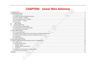  



                                                  CHAPTER4    Linear Wire Antennas 
4.1 INTRODUCTION  .............................................................................................................................................................................................................................. 2 
                      .
4.2 INFINITESIMAL DIPOLE ................................................................................................................................................................................................................... 2 
      4.2.1 Radiated Fields ..................................................................................................................................................................................................................... 3 
      4.2.2 Power Density and Radiation Resistance ............................................................................................................................................................................ 7 
      4.2.3 Near‐Field (            	 ) Region .............................................................................................................................................................................................. 13 
      4.2.5 Intermediate‐Field (kr > 1) Region ..................................................................................................................................................................................... 15 
      4.2.6 Far‐Field (kr >> 1) Region ................................................................................................................................................................................................... 17 
      4.2.7 Directivity ........................................................................................................................................................................................................................... 19 
4.3        SMALL DIPOLE ....................................................................................................................................................................................................................... 21 
4.4    REGION SEPARATION .............................................................................................................................................................................................................. 25 
      4.4.1 Far‐Field (Fraunhofer) Region ............................................................................................................................................................................................ 27 
      4.4.2 Radiating Near‐Field (Fresnel) Region ............................................................................................................................................................................... 30 
      4.4.3 Reactive Near‐Field Region ................................................................................................................................................................................................ 32 
4.5 FINITE LENGTH DIPOLE ................................................................................................................................................................................................................. 33 
      4.5.1 Current Distribution ........................................................................................................................................................................................................... 33 
      4.5.2 Radiated Fields: Element Factor, Space Factor, and Pattern Multiplication ..................................................................................................................... 35 
      4.5.3 Power Density, Radiation Intensity, and Radiation Resistance ......................................................................................................................................... 37 
      4.5.4 Directivity ........................................................................................................................................................................................................................... 41 
      4.5.5 Input Resistance  ................................................................................................................................................................................................................ 42 
                                  .
4.6 HALF‐WAVELENGTH DIPOLE ......................................................................................................................................................................................................... 45 
4.7 LINEAR ELEMENTS NEAR OR ON INFINITE PERFECT CONDUCTORS ............................................................................................................................................. 49 
      4.7.1 Image Theory ..................................................................................................................................................................................................................... 50 
      4.7.2 Vertical Electric Dipole ....................................................................................................................................................................................................... 53 
      1.  Radiation pattern ................................................................................................................................................................................................................ 54 
      2.  Radiation power and directivity  ......................................................................................................................................................................................... 57 
                                                         .
      3.  monopole ............................................................................................................................................................................................................................ 61 
      4.7.4 Antennas for Mobile Communication Systems ................................................................................................................................................................. 63 
      4.7.5 Horizontal Electric Dipole .................................................................................................................................................................................................. 67 
PROBLEMS .......................................................................................................................................................................................................................................... 74 


                                                                                                                            

 
 
