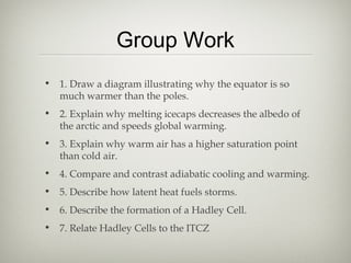 Group Work
• 1. Draw a diagram illustrating why the equator is so
  much warmer than the poles.
• 2. Explain why melting icecaps decreases the albedo of
  the arctic and speeds global warming.
• 3. Explain why warm air has a higher saturation point
  than cold air.
• 4. Compare and contrast adiabatic cooling and warming.
• 5. Describe how latent heat fuels storms.
• 6. Describe the formation of a Hadley Cell.
• 7. Relate Hadley Cells to the ITCZ
 