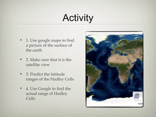 Activity

• 1. Use google maps to find
  a picture of the surface of
  the earth

• 2. Make sure that it is the
  satellite view

• 3. Predict the latitude
  ranges of the Hadley Cells

• 4. Use Google to find the
  actual range of Hadley
  Cells
 