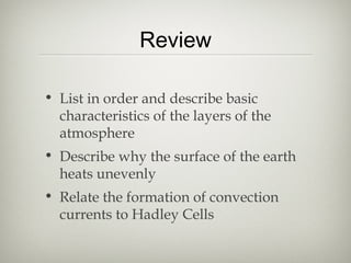 Review

• List in order and describe basic
  characteristics of the layers of the
  atmosphere
• Describe why the surface of the earth
  heats unevenly
• Relate the formation of convection
  currents to Hadley Cells
 