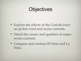 Objectives

• Explain the effects of the Coriolis force
  on global wind and ocean currents.
• Detail the causes and qualities of major
  ocean currents.
• Compare and contrast El Nino and La
  Nina.
 