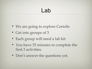 Lab

• We are going to explore Coriolis
• Get into groups of 3
• Each group will need a lab kit
• You have 35 minutes to complete the
  first 3 activities.
• Don’t answer the questions yet.
 