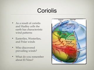 Coriolis
• As a result of coriolis
  and Hadley cells the
  earth has characteristic
  wind patterns

• Easterlies, Westerlies,
  and Polar winds

• Who discovered
  prevailing winds?

• What do you remember
  about El Nino?
 