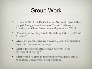 Group Work
• In the middle of the Pacific Ocean, North of Hawaii, there
  is a patch of garbage the size of Texas. Trash from
  America and China flows here and gets stuck. Why?
• How does upwelling benefit the fishing industry of South
  America?
• Why does global warming threaten global thermohaline
  ocean currents and upwelling?
• What is the role of surface ocean currents in the
  movement of energy?
• What would happen to the coriolis force, gyres, and el
  Nino if the world were to stop spinning?
 