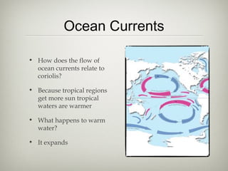 Ocean Currents

• How does the flow of
  ocean currents relate to
  coriolis?

• Because tropical regions
  get more sun tropical
  waters are warmer

• What happens to warm
  water?

• It expands
 