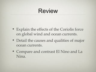 Review

• Explain the effects of the Coriolis force
  on global wind and ocean currents.
• Detail the causes and qualities of major
  ocean currents.
• Compare and contrast El Nino and La
  Nina.
 