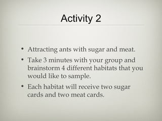 Activity 2

• Attracting ants with sugar and meat.
• Take 3 minutes with your group and
  brainstorm 4 different habitats that you
  would like to sample.
• Each habitat will receive two sugar
  cards and two meat cards.
 