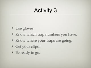 Activity 3


• Use gloves
• Know which trap numbers you have.
• Know where your traps are going.
• Get your clips.
• Be ready to go.
 
