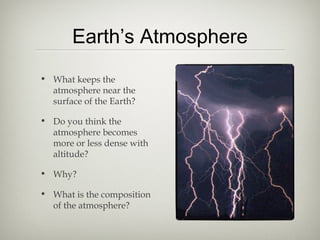 Earth’s Atmosphere
• What keeps the
  atmosphere near the
  surface of the Earth?

• Do you think the
  atmosphere becomes
  more or less dense with
  altitude?

• Why?

• What is the composition
  of the atmosphere?
 