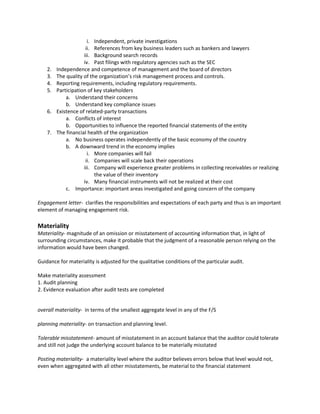 i. Independent, private investigations
                      ii. References from key business leaders such as bankers and lawyers
                     iii. Background search records
                     iv. Past filings with regulatory agencies such as the SEC
    2.   Independence and competence of management and the board of directors
    3.   The quality of the organization’s risk management process and controls.
    4.   Reporting requirements, including regulatory requirements.
    5.   Participation of key stakeholders
             a. Understand their concerns
             b. Understand key compliance issues
    6.   Existence of related-party transactions
             a. Conflicts of interest
             b. Opportunities to influence the reported financial statements of the entity
    7.   The financial health of the organization
             a. No business operates independently of the basic economy of the country
             b. A downward trend in the economy implies
                       i. More companies will fail
                      ii. Companies will scale back their operations
                     iii. Company will experience greater problems in collecting receivables or realizing
                          the value of their inventory
                     iv. Many financial instruments will not be realized at their cost
             c. Importance: important areas investigated and going concern of the company

Engagement letter- clarifies the responsibilities and expectations of each party and thus is an important
element of managing engagement risk.

Materiality
Materiality- magnitude of an omission or misstatement of accounting information that, in light of
surrounding circumstances, make it probable that the judgment of a reasonable person relying on the
information would have been changed.

Guidance for materiality is adjusted for the qualitative conditions of the particular audit.

Make materiality assessment
1. Audit planning
2. Evidence evaluation after audit tests are completed


overall materiality- in terms of the smallest aggregate level in any of the F/S

planning materiality- on transaction and planning level.

Tolerable misstatement- amount of misstatement in an account balance that the auditor could tolerate
and still not judge the underlying account balance to be materially misstated

Posting materiality- a materiality level where the auditor believes errors below that level would not,
even when aggregated with all other misstatements, be material to the financial statement
 