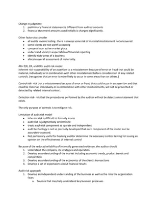 Change in judgment-
   1. preliminary financial statement is different from audited amounts
   2. financial statement amounts used initially is changed significantly.

Other factors to consider
        all audits involve testing- there is always some risk of material misstatement not uncovered
        some clients are not worth accepting
        compete in an active market place
        understand society’s expectation of financial reporting
        identify risky areas of a business
        allocate overall assessment of materiality.

AR= f(IR, CR, and DR)- audit risk model
Inherent risk- susceptibility of an assertion to a misstatement because of error or fraud that could be
material, individually or in combination with other misstatement before consideration of any related
controls. (recognizes that an error is more likely to occur in some areas than on others.)

Control risk- risk that a misstatement because of error or fraud that could occur in an assertion and that
could be material, individually or in combination with other misstatements, will not be prevented or
detected by related internal control..

Detection risk- risk that the prrocedures performed by the auditor will not be detect a misstatement that
exists.

The only purpose of controls is to mitigate risk.

Limitation of audit risk model
        inherent risk is difficult to formally assess
        audit risk is judgmentally determined
        treats each risk component as sparate and independent
        audit technology is not so precisely developed that each component of the model can be
        accurately assessed.
        Not particulary useful for healong auditor determine the necessary control testing for issuing an
        opinion on the effectiveness of internal control

Because of the reduced reliability of internally generated evidence, the auditor should
   1. Understand the company, its strategies and operation
   2. Develop an understanding of the market including economic trends, product trends and
       competition
   3. Develop an understanding of the economics of the client’s transactions
   4. Develop a set of expectaions about financial results

Audit risk approach
   1. Develop an independent understanding of the business as well as the risks the organization
         faces
             a. Sources that may help understand key business processes
 