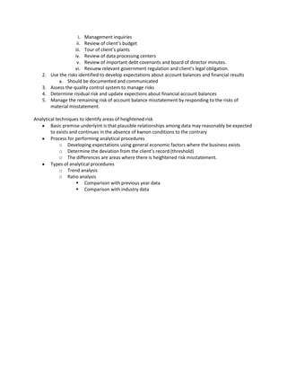 i. Management inquiries
                     ii. Review of client’s budget
                    iii. Tour of client’s plants
                    iv. Review of data processing centers
                     v. Review of important debt covenants and board of director minutes.
                    vi. Revuew relevant government regulation and client’s legal obligation.
   2.   Use the risks identified to develop expectations about account balances and financial results
            a. Should be documented and communicated
   3.   Assess the quality control system to manage risks
   4.   Determine risidual risk and update expections about financial account balances
   5.   Manage the remaining risk of account balance misstatement by responding to the risks of
        material misstatement.

Analytical techniques to identify areas of heightened risk
        Basic premise underlyint is that plausible relationships among data may reasonably be expected
        to exists and continues in the absence of kwnon conditions to the contrary
        Process for performing analytical procedures
             o Developing expectations using general economic factors where the business exists
             o Determine the deviation from the client’s record (threshold)
             o The differences are areas where there is heightened risk misstatement.
        Types of analytical procedures
             o Trend analysis
             o Ratio analysis
                      Comparison with previous year data
                      Comparison with industry data
 
