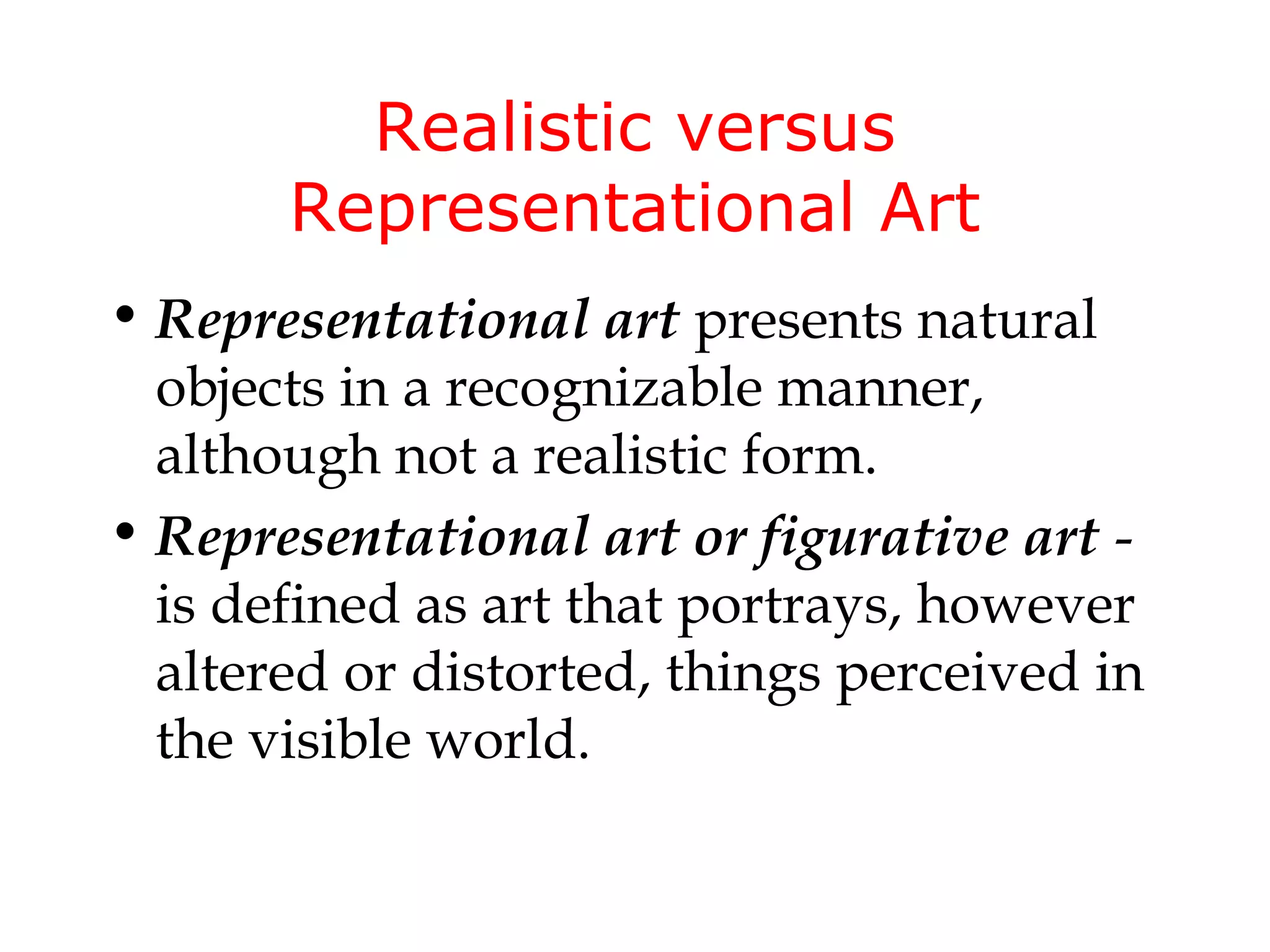 Realistic versus
       Representational Art
• Representational art presents natural
  objects in a recognizable manner,
  although not a realistic form.
• Representational art or figurative art -
  is defined as art that portrays, however
  altered or distorted, things perceived in
  the visible world.
 