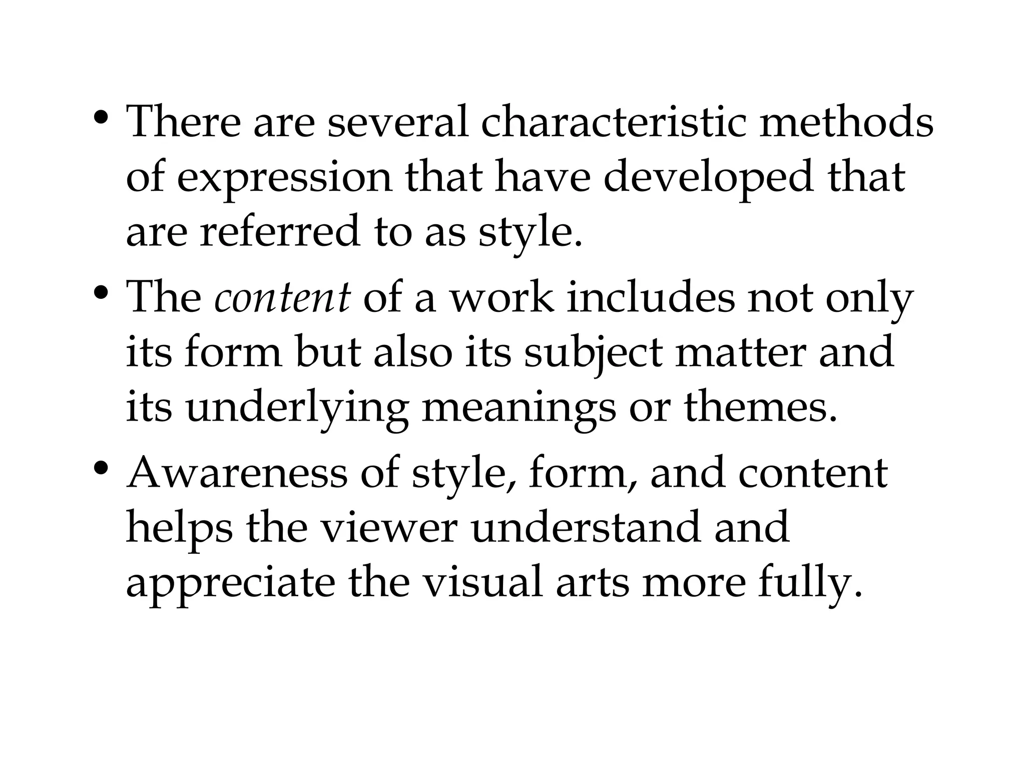 • There are several characteristic methods
  of expression that have developed that
  are referred to as style.
• The content of a work includes not only
  its form but also its subject matter and
  its underlying meanings or themes.
• Awareness of style, form, and content
  helps the viewer understand and
  appreciate the visual arts more fully.
 