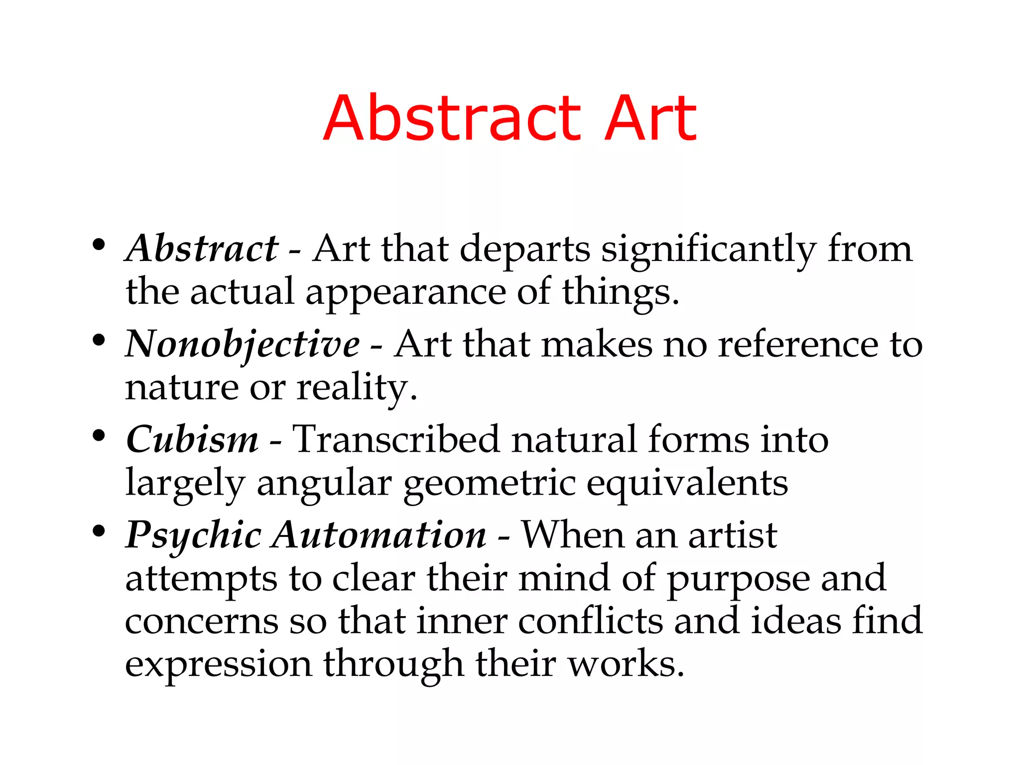 Abstract Art
• Abstract - Art that departs significantly from
  the actual appearance of things.
• Nonobjective - Art that makes no reference to
  nature or reality.
• Cubism - Transcribed natural forms into
  largely angular geometric equivalents
• Psychic Automation - When an artist
  attempts to clear their mind of purpose and
  concerns so that inner conflicts and ideas find
  expression through their works.
 