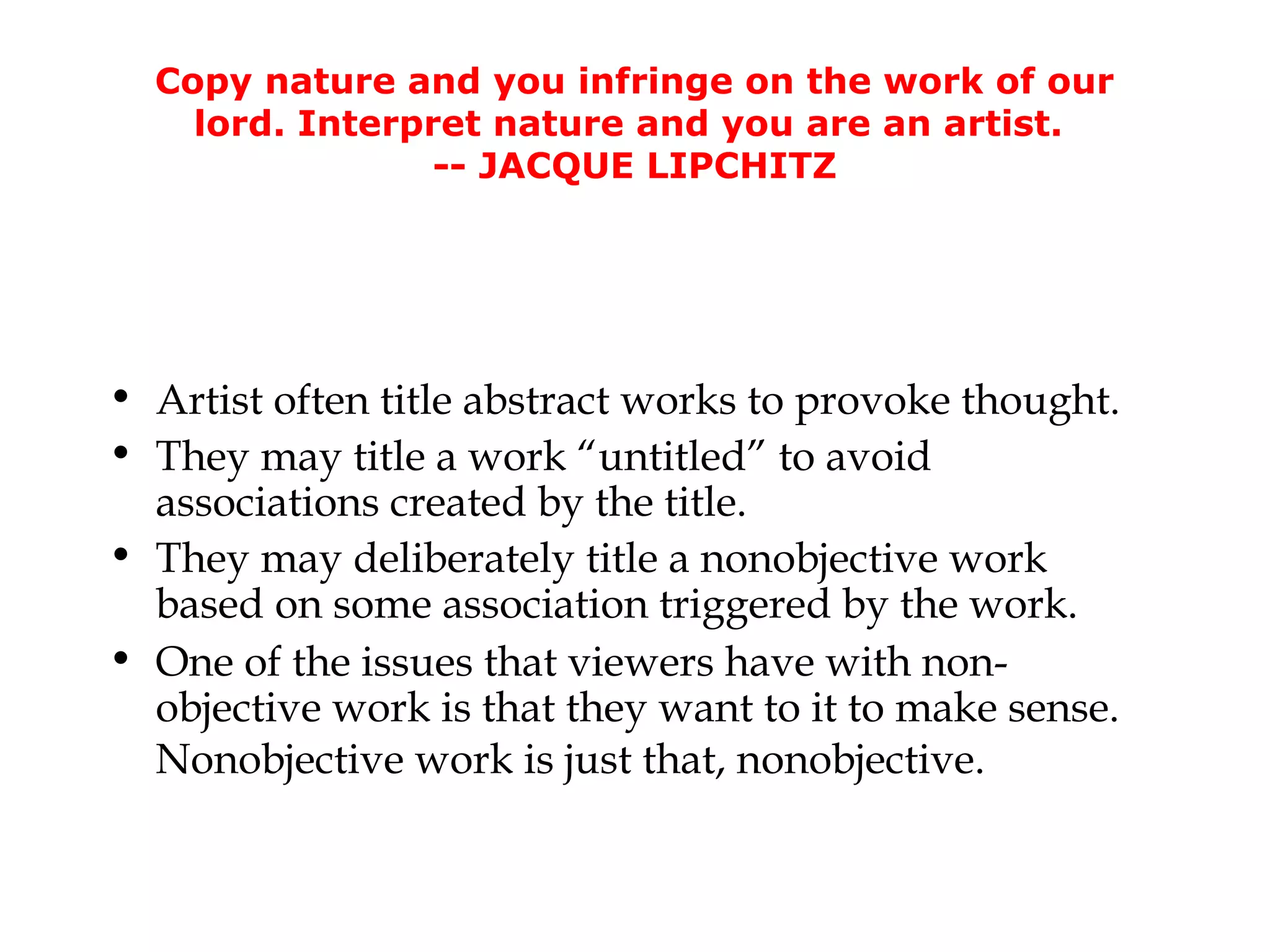 Copy nature and you infringe on the work of our
    lord. Interpret nature and you are an artist.
                 -- JACQUE LIPCHITZ




• Artist often title abstract works to provoke thought.
• They may title a work “untitled” to avoid
  associations created by the title.
• They may deliberately title a nonobjective work
  based on some association triggered by the work.
• One of the issues that viewers have with non-
  objective work is that they want to it to make sense.
  Nonobjective work is just that, nonobjective.
 