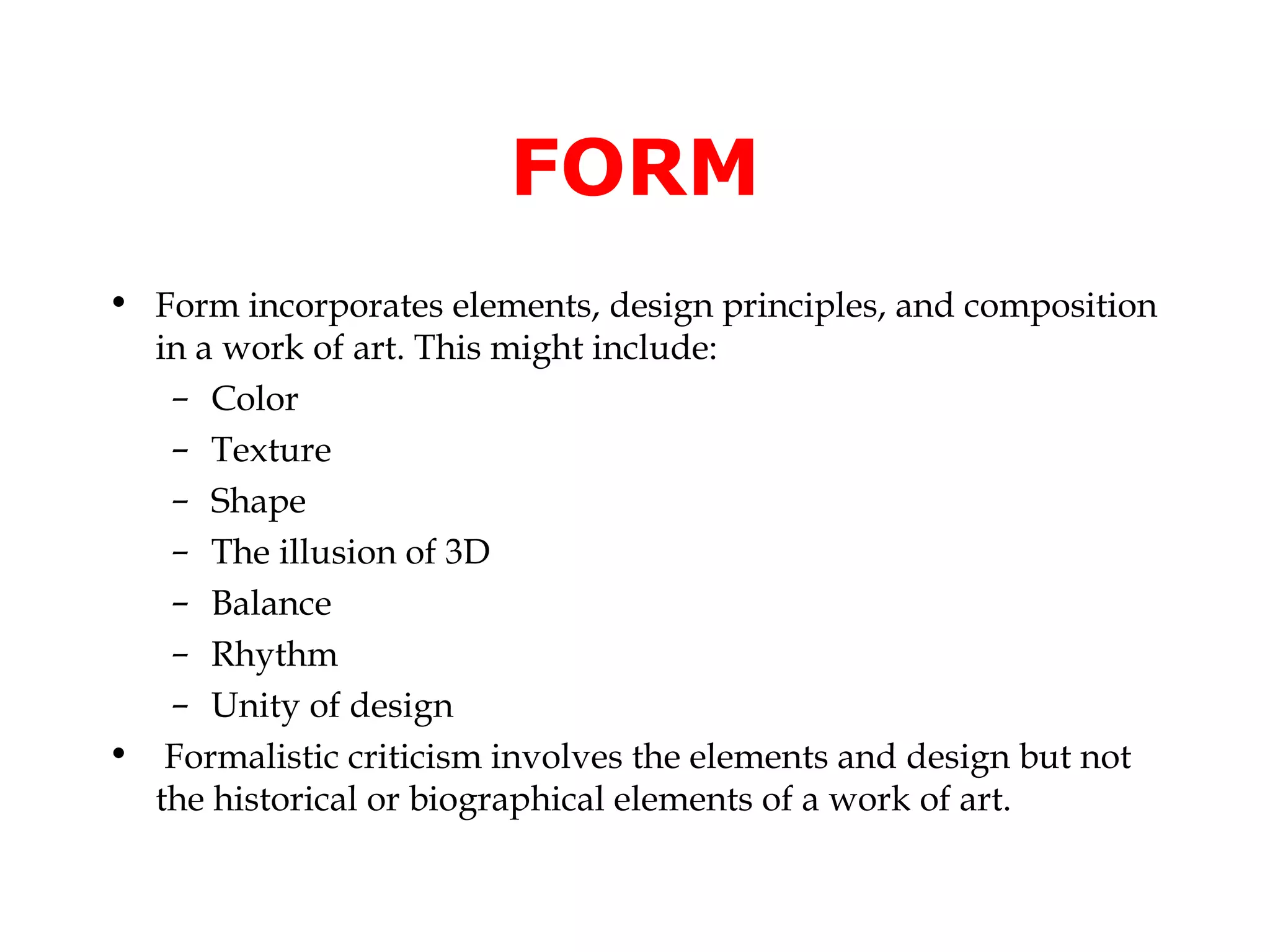 FORM
• Form incorporates elements, design principles, and composition
  in a work of art. This might include:
   – Color
   – Texture
   – Shape
   – The illusion of 3D
   – Balance
   – Rhythm
   – Unity of design
• Formalistic criticism involves the elements and design but not
  the historical or biographical elements of a work of art.
 