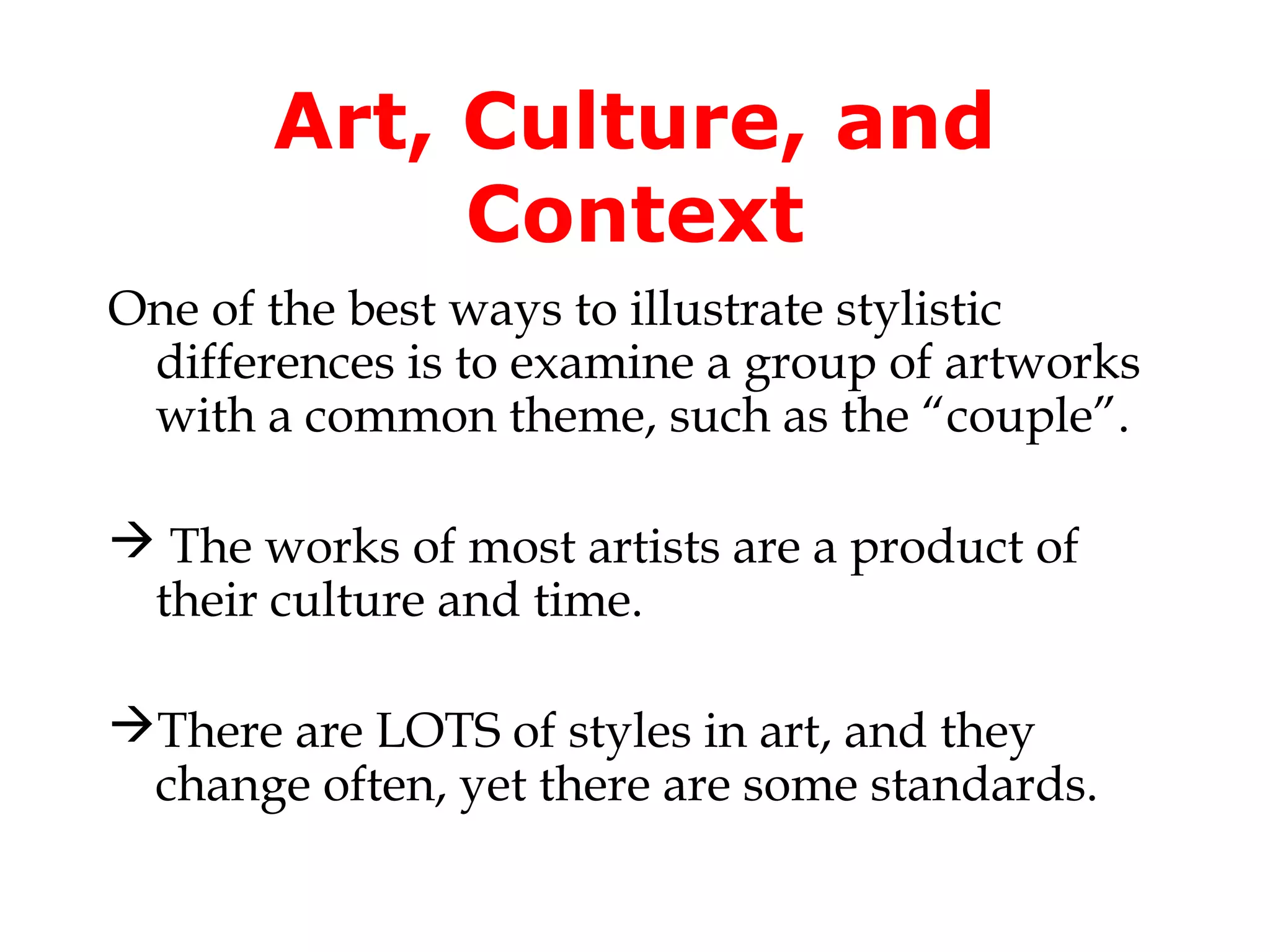 Art, Culture, and
            Context
One of the best ways to illustrate stylistic
 differences is to examine a group of artworks
 with a common theme, such as the “couple”.

 The works of most artists are a product of
 their culture and time.

There are LOTS of styles in art, and they
 change often, yet there are some standards.
 