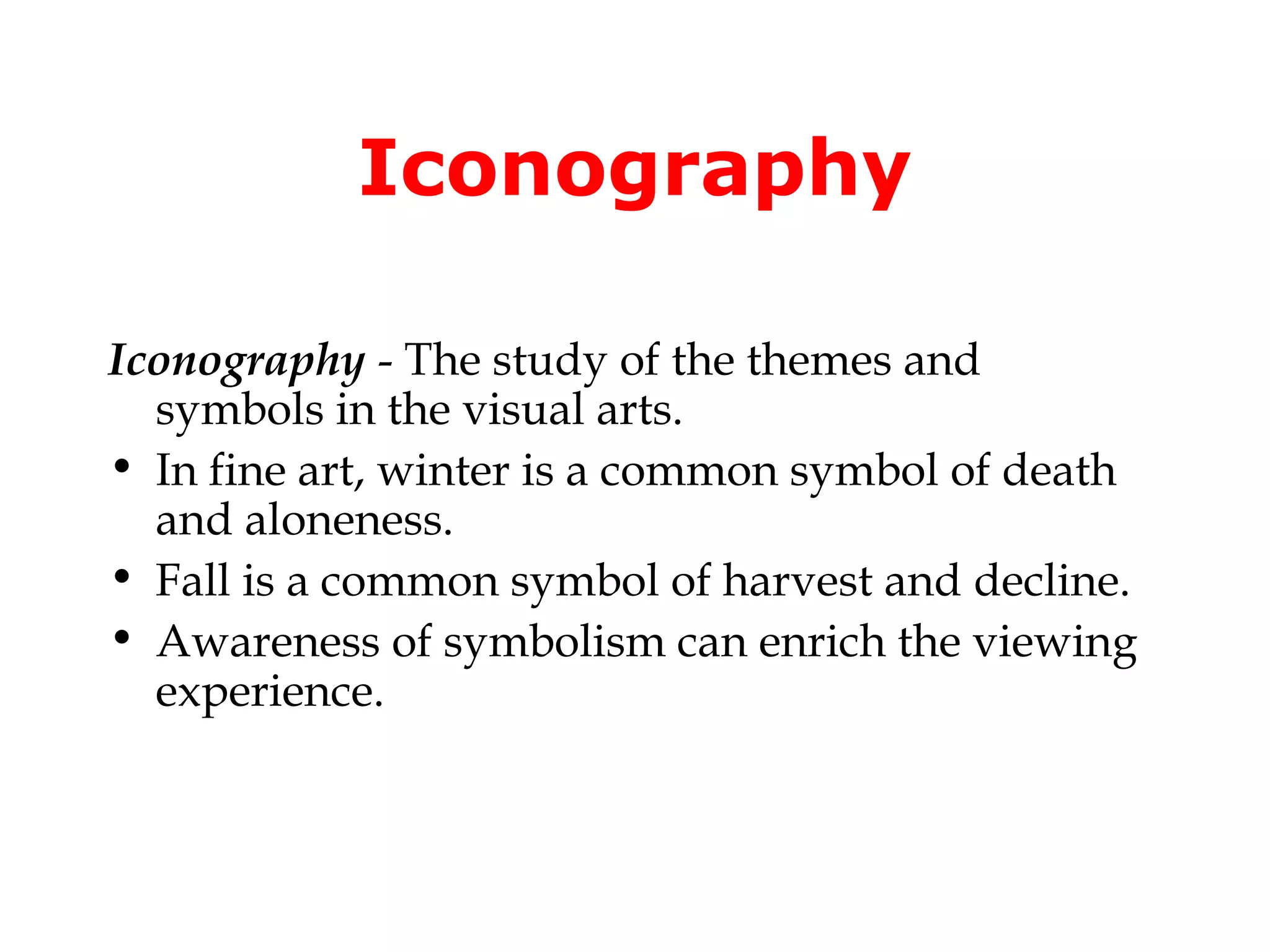 Iconography

Iconography - The study of the themes and
  symbols in the visual arts.
• In fine art, winter is a common symbol of death
  and aloneness.
• Fall is a common symbol of harvest and decline.
• Awareness of symbolism can enrich the viewing
  experience.
 