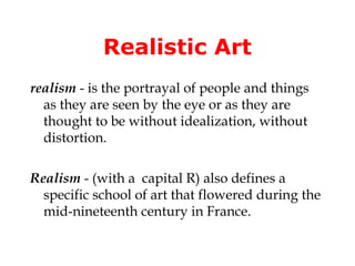 Realistic Art
realism - is the portrayal of people and things
  as they are seen by the eye or as they are
  thought to be without idealization, without
  distortion.

Realism - (with a capital R) also defines a
  specific school of art that flowered during the
  mid-nineteenth century in France.
 