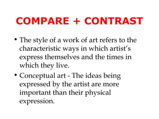 COMPARE + CONTRAST
• The style of a work of art refers to the
  characteristic ways in which artist’s
  express themselves and the times in
  which they live.
• Conceptual art - The ideas being
  expressed by the artist are more
  important than their physical
  expression.
 
