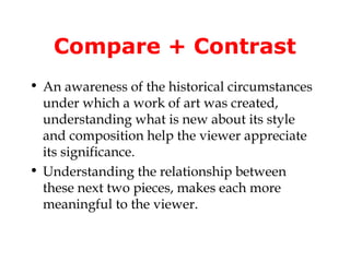 Compare + Contrast
• An awareness of the historical circumstances
  under which a work of art was created,
  understanding what is new about its style
  and composition help the viewer appreciate
  its significance.
• Understanding the relationship between
  these next two pieces, makes each more
  meaningful to the viewer.
 