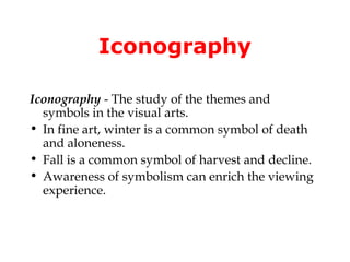 Iconography

Iconography - The study of the themes and
  symbols in the visual arts.
• In fine art, winter is a common symbol of death
  and aloneness.
• Fall is a common symbol of harvest and decline.
• Awareness of symbolism can enrich the viewing
  experience.
 