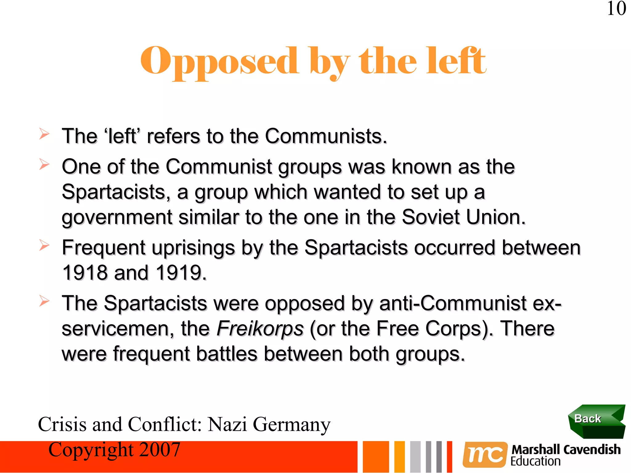 10

            Opposed by the left
   The ‘left’ refers to the Communists.
   One of the Communist groups was known as the
    Spartacists, a group which wanted to set up a
    government similar to the one in the Soviet Union.
   Frequent uprisings by the Spartacists occurred between
    1918 and 1919.
   The Spartacists were opposed by anti-Communist ex-
    servicemen, the Freikorps (or the Free Corps). There
    were frequent battles between both groups.

                                                         Back
Crisis and Conflict: Nazi Germany
 Copyright 2007
 