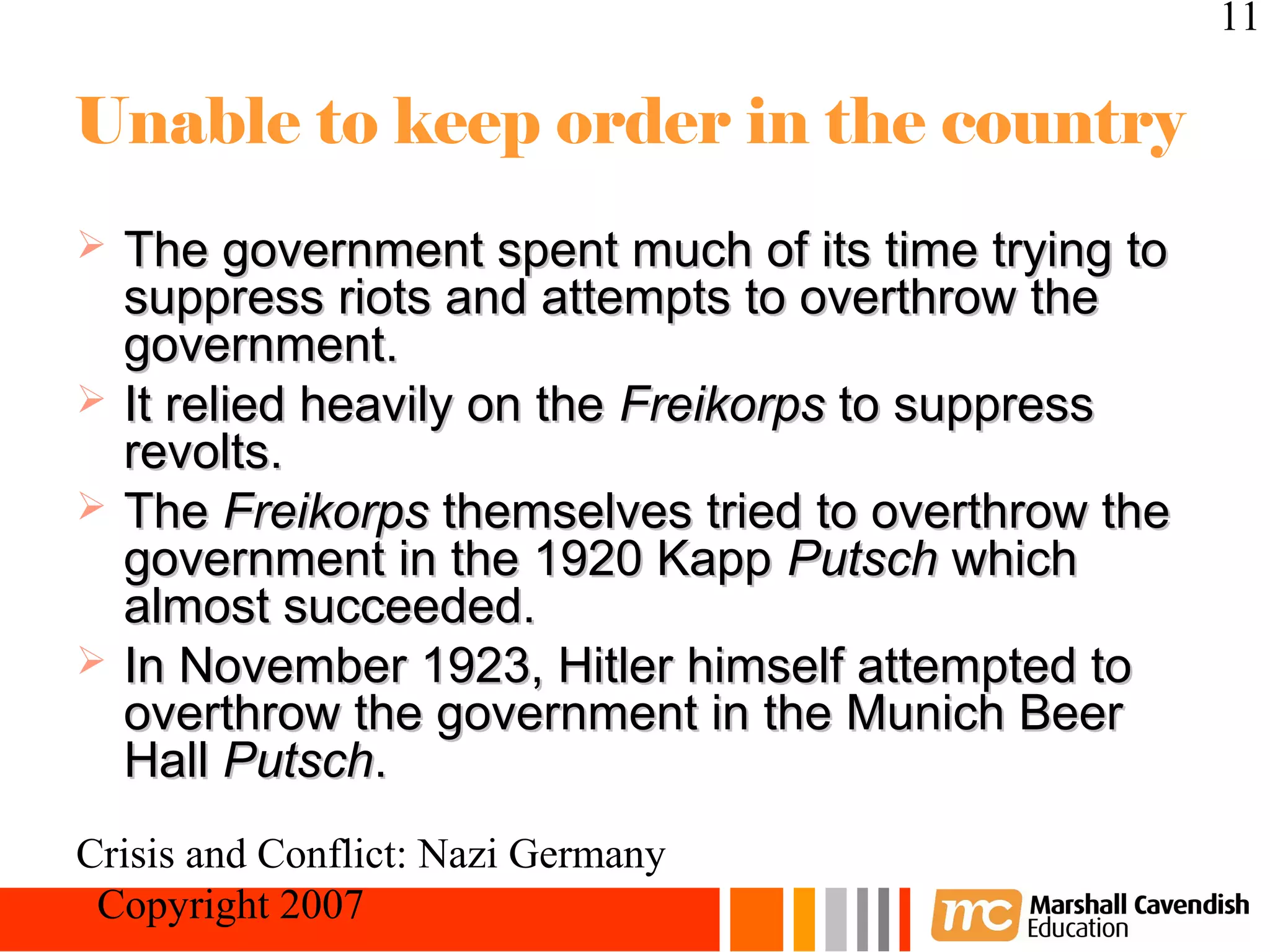 11

Unable to keep order in the country
   The government spent much of its time trying to
    suppress riots and attempts to overthrow the
    government.
   It relied heavily on the Freikorps to suppress
    revolts.
   The Freikorps themselves tried to overthrow the
    government in the 1920 Kapp Putsch which
    almost succeeded.
   In November 1923, Hitler himself attempted to
    overthrow the government in the Munich Beer
    Hall Putsch.
Crisis and Conflict: Nazi Germany
 Copyright 2007
 