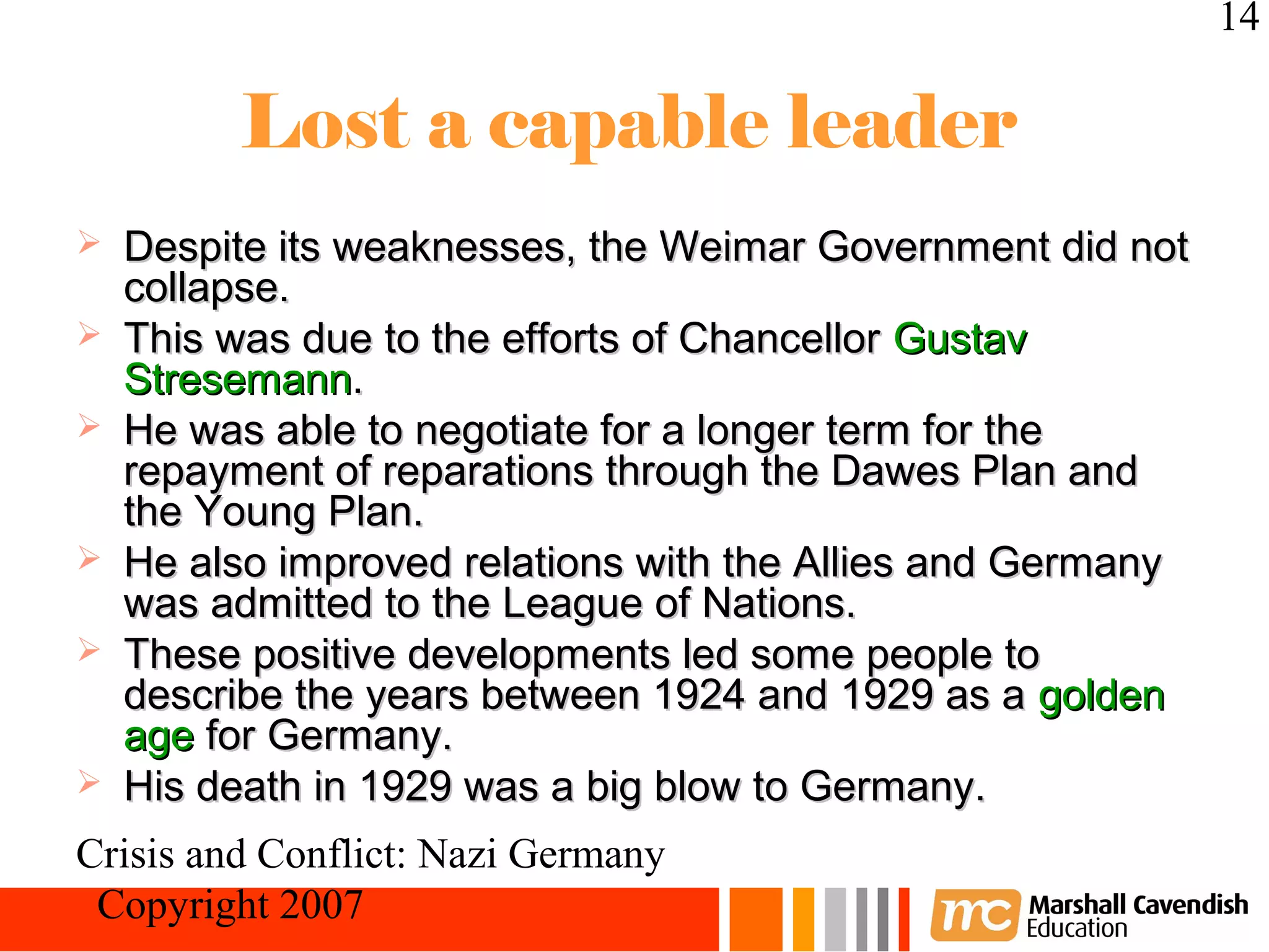 14

         Lost a capable leader
   Despite its weaknesses, the Weimar Government did not
    collapse.
   This was due to the efforts of Chancellor Gustav
    Stresemann.
   He was able to negotiate for a longer term for the
    repayment of reparations through the Dawes Plan and
    the Young Plan.
   He also improved relations with the Allies and Germany
    was admitted to the League of Nations.
   These positive developments led some people to
    describe the years between 1924 and 1929 as a golden
    age for Germany.
   His death in 1929 was a big blow to Germany.
Crisis and Conflict: Nazi Germany
 Copyright 2007
 