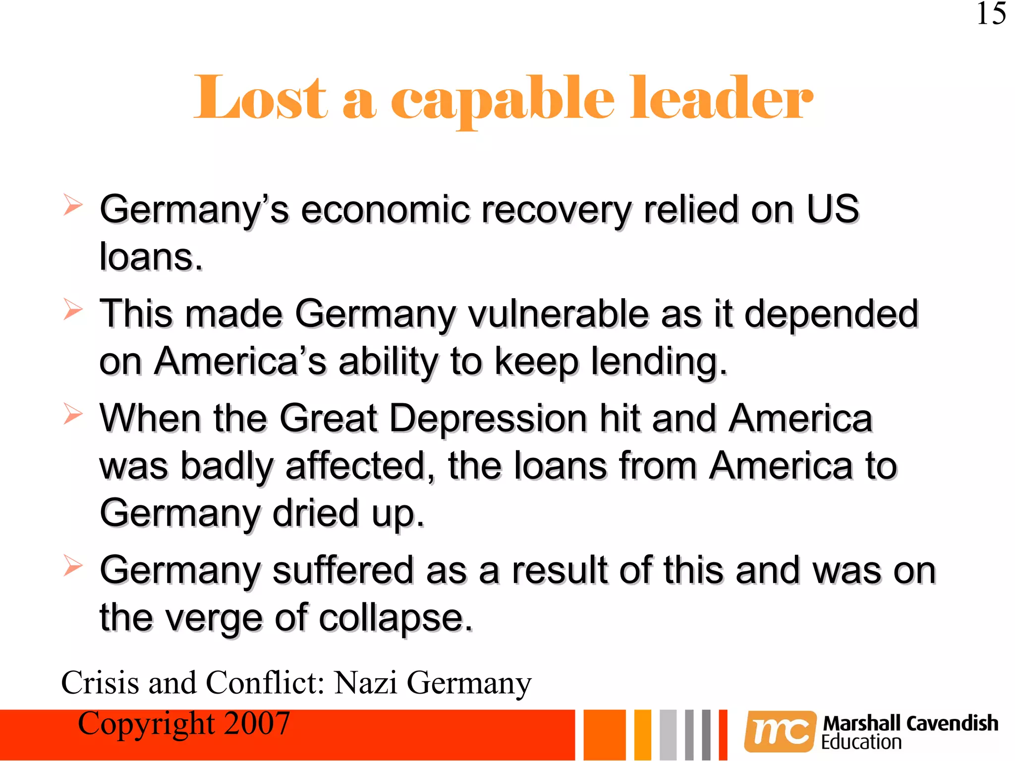 15

         Lost a capable leader
   Germany’s economic recovery relied on US
    loans.
   This made Germany vulnerable as it depended
    on America’s ability to keep lending.
   When the Great Depression hit and America
    was badly affected, the loans from America to
    Germany dried up.
   Germany suffered as a result of this and was on
    the verge of collapse.
Crisis and Conflict: Nazi Germany
 Copyright 2007
 