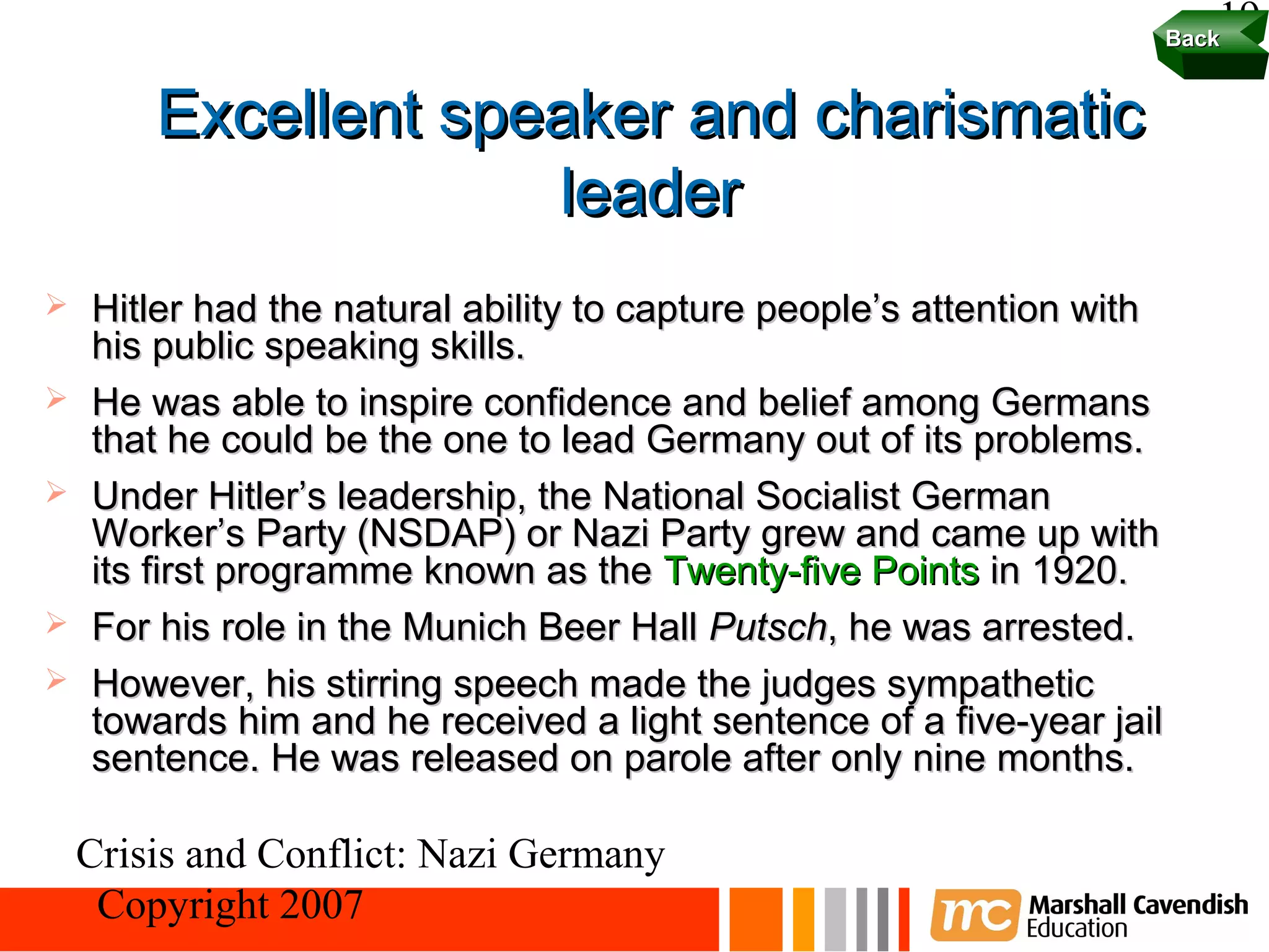 19
                                                                        Back


        Excellent speaker and charismatic
                     leader
   Hitler had the natural ability to capture people’s attention with
    his public speaking skills.
   He was able to inspire confidence and belief among Germans
    that he could be the one to lead Germany out of its problems.
   Under Hitler’s leadership, the National Socialist German
    Worker’s Party (NSDAP) or Nazi Party grew and came up with
    its first programme known as the Twenty-five Points in 1920.
   For his role in the Munich Beer Hall Putsch, he was arrested.
   However, his stirring speech made the judges sympathetic
    towards him and he received a light sentence of a five-year jail
    sentence. He was released on parole after only nine months.

    Crisis and Conflict: Nazi Germany
     Copyright 2007
 