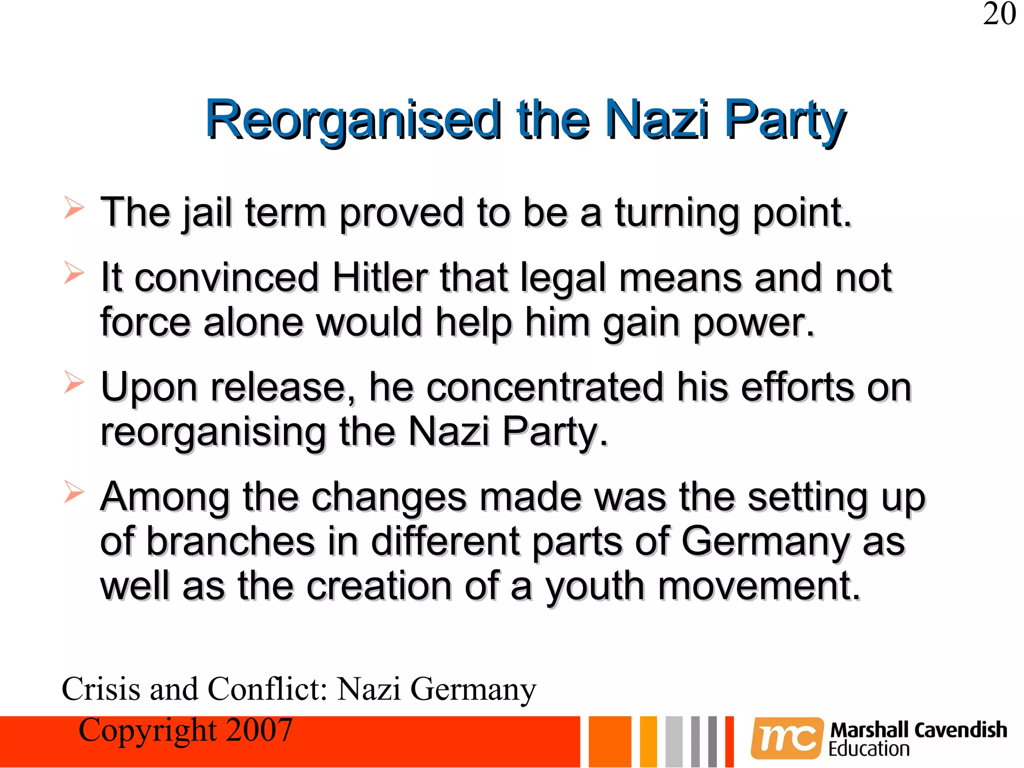 20


         Reorganised the Nazi Party
   The jail term proved to be a turning point.
   It convinced Hitler that legal means and not
    force alone would help him gain power.
   Upon release, he concentrated his efforts on
    reorganising the Nazi Party.
   Among the changes made was the setting up
    of branches in different parts of Germany as
    well as the creation of a youth movement.

Crisis and Conflict: Nazi Germany
 Copyright 2007
 