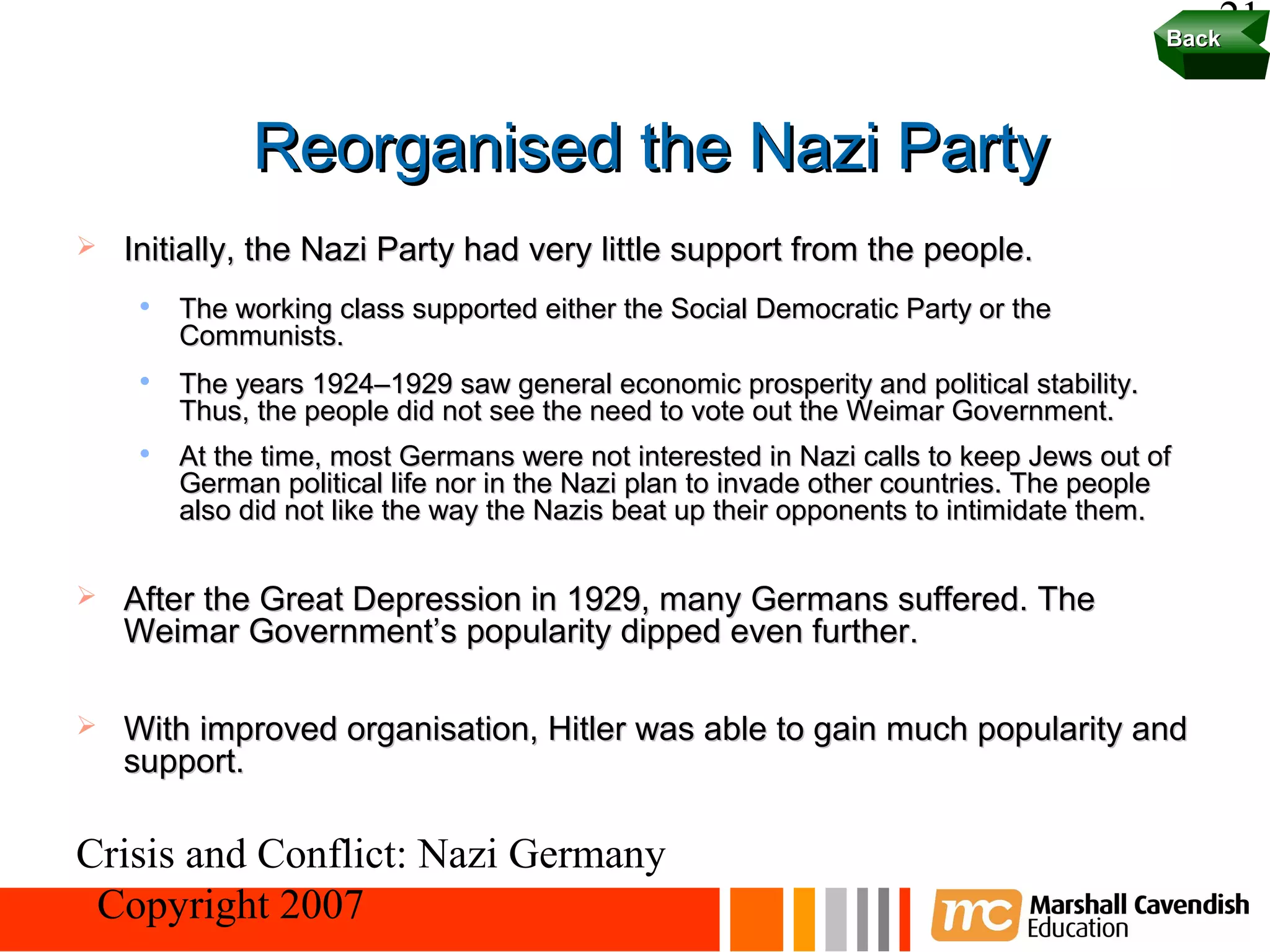 Back
                                                                                            21


              Reorganised the Nazi Party
   Initially, the Nazi Party had very little support from the people.
        The working class supported either the Social Democratic Party or the
         Communists.
        The years 1924–1929 saw general economic prosperity and political stability.
         Thus, the people did not see the need to vote out the Weimar Government.
        At the time, most Germans were not interested in Nazi calls to keep Jews out of
         German political life nor in the Nazi plan to invade other countries. The people
         also did not like the way the Nazis beat up their opponents to intimidate them.


   After the Great Depression in 1929, many Germans suffered. The
    Weimar Government’s popularity dipped even further.

   With improved organisation, Hitler was able to gain much popularity and
    support.

Crisis and Conflict: Nazi Germany
 Copyright 2007
 