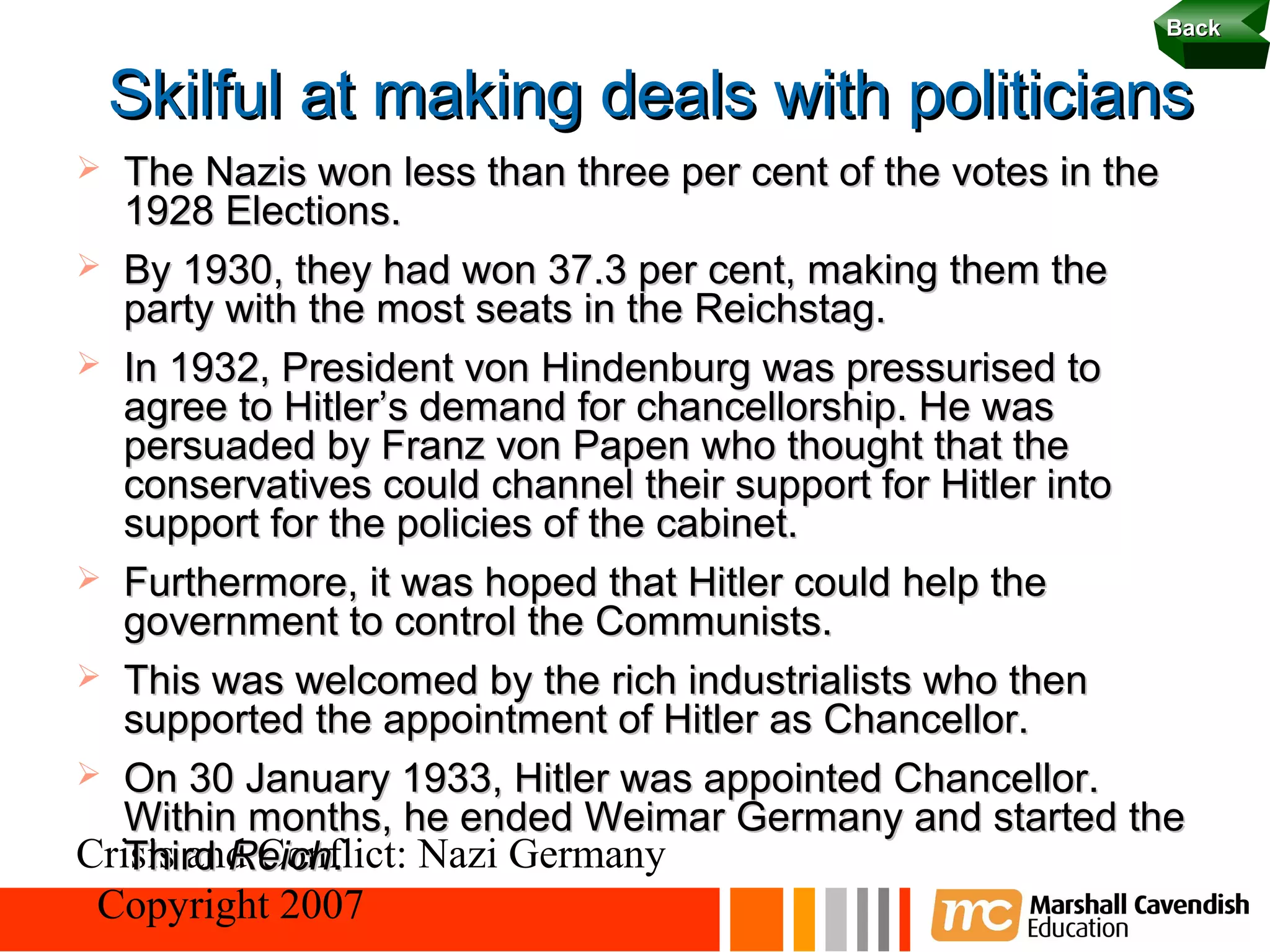 Back 23

    Skilful at making deals with politicians
 The Nazis won less than three per cent of the votes in the
  1928 Elections.
 By 1930, they had won 37.3 per cent, making them the
  party with the most seats in the Reichstag.
 In 1932, President von Hindenburg was pressurised to
  agree to Hitler’s demand for chancellorship. He was
  persuaded by Franz von Papen who thought that the
  conservatives could channel their support for Hitler into
  support for the policies of the cabinet.
 Furthermore, it was hoped that Hitler could help the
  government to control the Communists.
 This was welcomed by the rich industrialists who then
  supported the appointment of Hitler as Chancellor.
 On 30 January 1933, Hitler was appointed Chancellor.
  Within months, he ended Weimar Germany and started the
Crisis and Conflict: Nazi Germany
  Third Reich.
 Copyright 2007
 