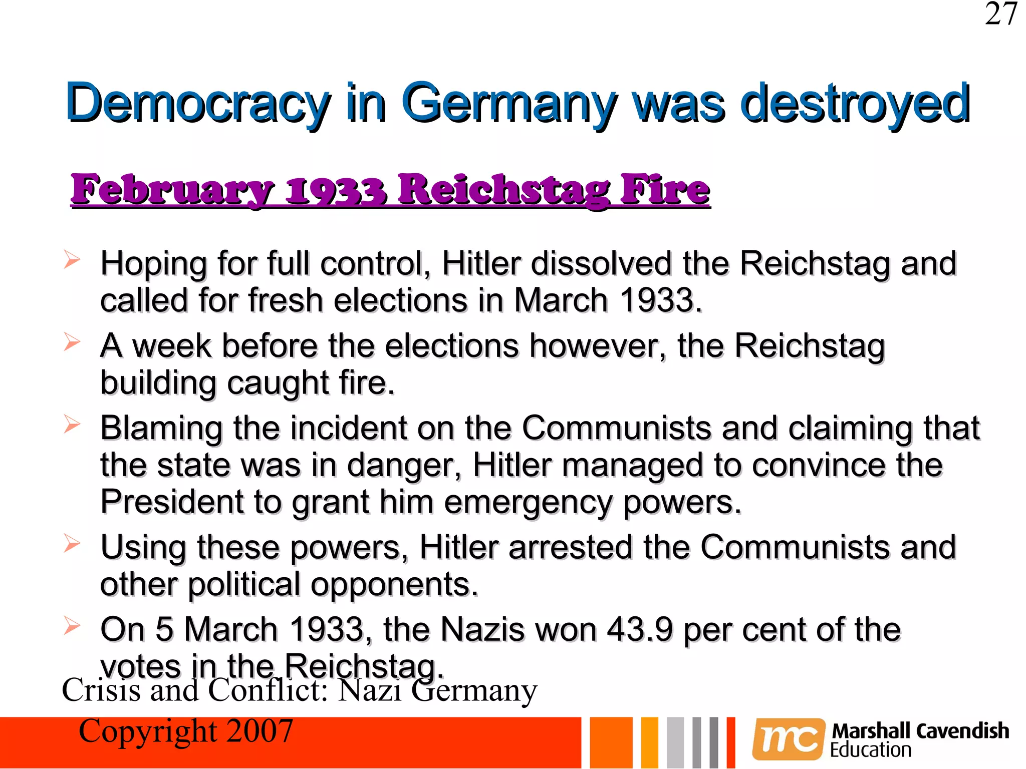 27

Democracy in Germany was destroyed
February 1933 Reichstag Fire
 Hoping for full control, Hitler dissolved the Reichstag and
  called for fresh elections in March 1933.
 A week before the elections however, the Reichstag
  building caught fire.
 Blaming the incident on the Communists and claiming that
  the state was in danger, Hitler managed to convince the
  President to grant him emergency powers.
 Using these powers, Hitler arrested the Communists and
  other political opponents.
 On 5 March 1933, the Nazis won 43.9 per cent of the
  votes in the Reichstag.
Crisis and Conflict: Nazi Germany
 Copyright 2007
 