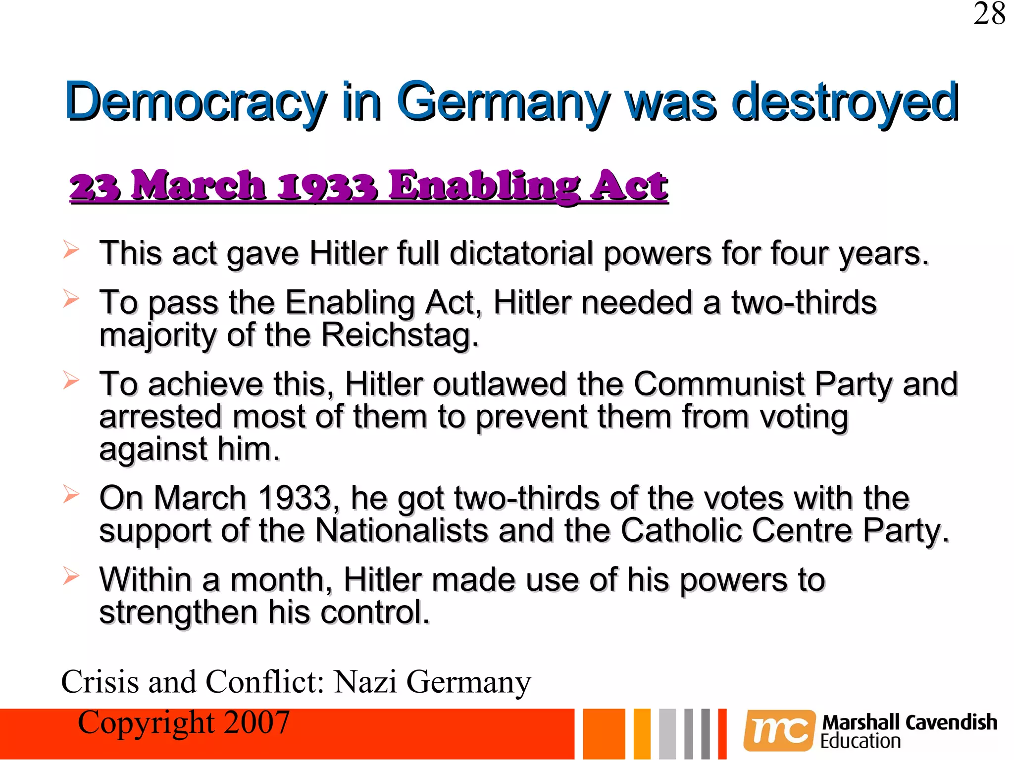 28

Democracy in Germany was destroyed
23 March 1933 Enabling Act
   This act gave Hitler full dictatorial powers for four years.
   To pass the Enabling Act, Hitler needed a two-thirds
    majority of the Reichstag.
   To achieve this, Hitler outlawed the Communist Party and
    arrested most of them to prevent them from voting
    against him.
   On March 1933, he got two-thirds of the votes with the
    support of the Nationalists and the Catholic Centre Party.
   Within a month, Hitler made use of his powers to
    strengthen his control.

Crisis and Conflict: Nazi Germany
 Copyright 2007
 