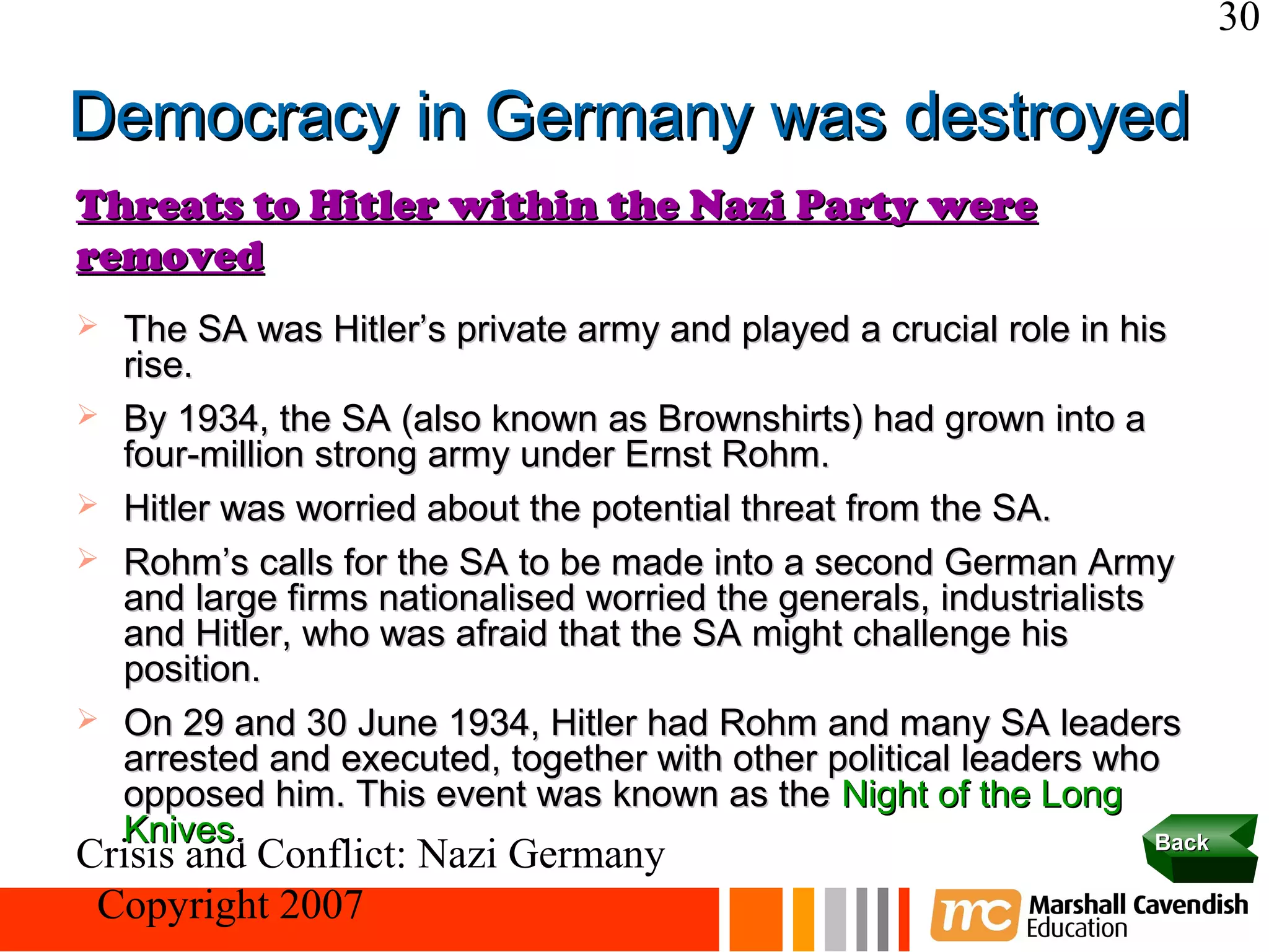 30

Democracy in Germany was destroyed
Threats to Hitler within the Nazi Party were
removed
   The SA was Hitler’s private army and played a crucial role in his
    rise.
   By 1934, the SA (also known as Brownshirts) had grown into a
    four-million strong army under Ernst Rohm.
   Hitler was worried about the potential threat from the SA.
   Rohm’s calls for the SA to be made into a second German Army
    and large firms nationalised worried the generals, industrialists
    and Hitler, who was afraid that the SA might challenge his
    position.
   On 29 and 30 June 1934, Hitler had Rohm and many SA leaders
    arrested and executed, together with other political leaders who
    opposed him. This event was known as the Night of the Long
    Knives.                                                           Back
Crisis and Conflict: Nazi Germany
 Copyright 2007
 