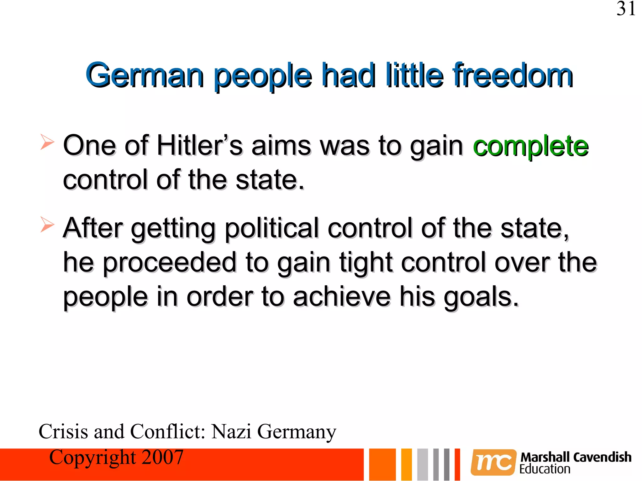 31


     German people had little freedom
 One of Hitler’s aims was to gain    complete
  control of the state.
 After getting political control of the state,
  he proceeded to gain tight control over the
  people in order to achieve his goals.



Crisis and Conflict: Nazi Germany
 Copyright 2007
 