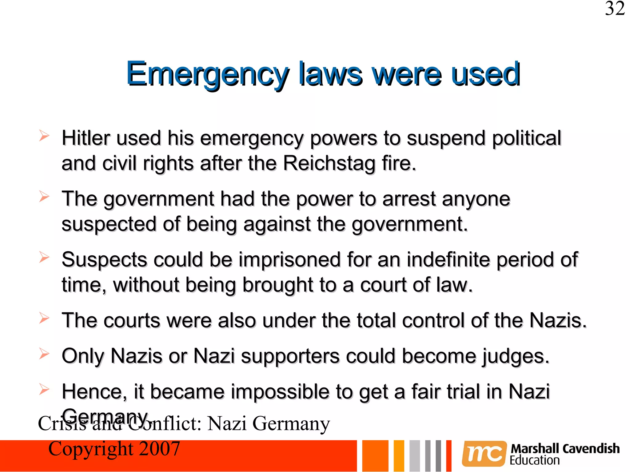 32


           Emergency laws were used
   Hitler used his emergency powers to suspend political
    and civil rights after the Reichstag fire.
   The government had the power to arrest anyone
    suspected of being against the government.
   Suspects could be imprisoned for an indefinite period of
    time, without being brought to a court of law.
   The courts were also under the total control of the Nazis.
   Only Nazis or Nazi supporters could become judges.
 Hence, it became impossible to get a fair trial in Nazi
  Germany.
Crisis and Conflict: Nazi Germany
 Copyright 2007
 
