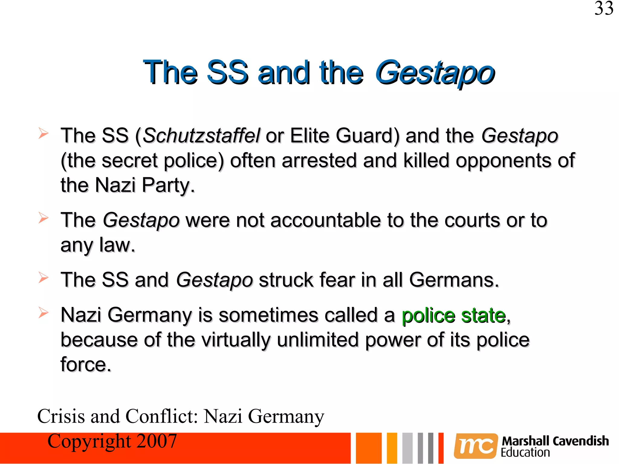 33


             The SS and the Gestapo
   The SS (Schutzstaffel or Elite Guard) and the Gestapo
    (the secret police) often arrested and killed opponents of
    the Nazi Party.
   The Gestapo were not accountable to the courts or to
    any law.
   The SS and Gestapo struck fear in all Germans.
   Nazi Germany is sometimes called a police state,
    because of the virtually unlimited power of its police
    force.

Crisis and Conflict: Nazi Germany
 Copyright 2007
 